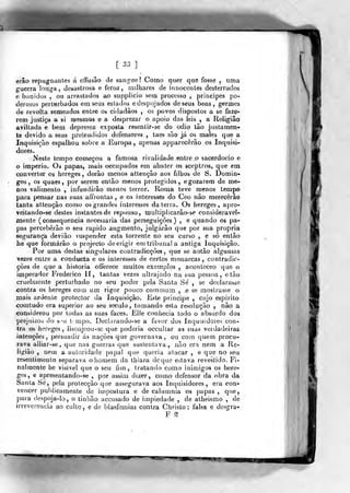 [ 33 ]
erâo repugnantes á efrusâo de sangue? Como quer que fosse , uma
guerra longa, desastrosa e feroz, milhares de innocentes desterrados
e banidos , ou arrastados ao supplicio sem processo ,
príncipes po-
derosos perturbados em seus estados e despojados de seus bens, germes
de revolta semeados enlre os cidadãos , os povos dispostos a se faze-
rem justiça a si niesmos e a desprezar o apoio das leis , a Religião
aviltada e bem depressa exposta resentir-se do ódio tâo justamen-
te devido a seus pretendidos defensores , taes são já os males que a
Inquisição espalhou sobre a Europa , apenas apparecêrâo os Inquisi-
dores.
Neste tempo começou a famosa rivalidade entre o sacerdócio e
o império. Oá papas, mais occupados em abater os sceptros, que em
converter os hereges, derão menos attençâo aos filhos de S. Domin-
gos, os quaes, por serem então menos protegidos , e gozarem de me^»
nos valimento , infundirão menos lei-ror. Roma teve menos tempo
para pensar nas suas affrontas , e os interesses do Ceo não merecerão
tanta attençâo como os grandes interesses da terra. Os hereges, apro-
veitando-se destes instantes de repouso, multiplicarão- se considerável^
mente (consequência necessária das perseguições) , e quando os pa-
pas perceberão o seu rápido augmento, julgarão que por sua própria
segurança deviâo suspender esta torrente no seu curso , e só então
he que formarão o projecto de erigir em tribuna! a antiga Inquisição.
Por uma destas singulares contradicções ,
que se notão algumas
vezes entre a condueta e os interesses de certos monarcas, contradic-
çôes de que a historia offerece muitos exemplos , aconteceo que o
imperador Frederico II, tantas vezes ultrajado na sua pessoa, etão
crueimeute perturbado no seu poder pela Santa Sé , se declarasse
<;ontra os hereges eom um rigor pouco commum , e se mostrasse o
mais ardente protector da Inquisição. Este prineipe , cujo espirito
comtudo era superior ao seu século, tomando esta resolução , não a
considerou por todas as suas faces. Elle conhecia todo o absurdo dos
prejuizos tio s mi t mpo. Dec!araudo-se a favor dos Inquisidores con-
tra os hereges, lisonjeou -se que poderia occultar as suas verdadeiras
intenções, persuadir ás nações que governava, ou com quem procu-
rava alliar-se, que nas guerras que sustentava, não era nem a Re-
gião , nem a autoridade papal que queria atacar , e que no seu
resentimento separava o homem da tbiara de que estava revestido. Fi-
nalmente he visível que o seu fim, tratando como inimigos os here-
ges, e apresentando-se ,
por assim dizer, como defensor da obra da
Santa Se, pela protecção qne assegurava aos Inquisidores, era con-
vencer publicamente de impostura e de calumnia os papas ,
que,
para despoja-lo, o tinlião accusado de impiedade , de atheismo , de
irreverência ao culto, e de blasfémias contra Christo: falsa e desgra-
F ^
«IV
/
 