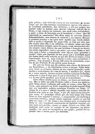 [ 34 ]
ça<3â politica, cujo êxito nào coroou as suas esperanças, %o mesmo-
tempo que por uma conducta cliameLralmeiíLe opposta Leria adquiri-
do numerosos partidários, fieis servidores, e tido por amigos, não
somente todos os homens cujas opiniões religiosas diíferiào das de
Roma, e cujo numero era immenso, mas ainda todos os Catholicos
a quem o nome de Inquisição era já formidável e odioso. Que lhe
importavâo as consciências ? iNâo devia tratar d^ converter homens
desencaminhados, mas somente de conservar o seu. império. Era aca-
so prudente procurar o seu apoio entre aquelles cuja timida creduli-
dade os punha á disposição dos papas todas as vezes que estes que-
rião exercer sobre elies a sua influencia; ao mesmo tempo que tinha
a seu lado homens inimigos natos dos papas, ecujo interesse teria sido,
não somente vencer debaixo das suas bandeiras e firma-lo no throno,
m.as ainda engrandecer tanto o seu poder, que ntmca Roma se atre-
vesse para o futuro a emprehender coisa alguma para perturbar o
niundo? Assim pois dependeo de bem pouco que a autoridade papal
não ficasse ^desde então reduzida ao que ella devera ser sempre ,euma
determinação mais sã, mais conforme á razão, mais conveniente á
pohtica, leria poupado á Europa 500 annos de calamidades, man-
cha de q-ue Frederico II não poderá nunca lavar-se.
Foi pois em Pavia que elle publicou estes ediclos tão favoráveis
aos Inquisidores, e ião fulminantes contra os hereges. Nelles decla-
rava tomar os primeiros debaixo da sua imperial protecção; confe-
ria-lhes o con^hecimento do crime de heresia, e mandava que, depois
de o t^rem julgado, fizessem os juizes seculares o processo aos hereges,
ordenando a pena de fogo para os que se obstinassem na sua crença,
e a de uma prisão perpetua para os que se arrependessem.
Estes eJictos cahírão quasi era desuso, ao menos por muitos an-
nos. Mas se delles não pôde Frederico colher o fructo que esperava,
pôde Roma abusar cruelmente peb andar do tempo , como logo ve-
remos ,
para perseguir em Itália os partidistas do poder imperial. Com
esla sua imprudenie politica commetteo Frederico três faltas: L*
alienar de si o amor e aífeição daquelles cujo interesse teria sido de-
fende-lo com todas as suas forças, e por este modo cavou a sua pró-
pria riíina; 2,* promulgar edictos que não teria tempo nem meios
talvez cie fazer respeitar e executar, e compromelter por esta forma a
au|,ori(lade soberana, sempre menos respeitada, quando as suas leis
ficao sem vigor; 3.* dar armas a seus inimigos para arruinarem em
Itália os mais respeitáveis sustentáculos da dignidade imperial, ar-
íiiíís tanto mais peifidas, quanto os papas, fiizendo uso delias, não
mostrarão ceder senão ás vontades de um imperador, em quanto
aqueljes, em quem se empregarão os seus golpes, pareciuo em op-
posiçào com o mesmo poder que defendião.
"^r
 
