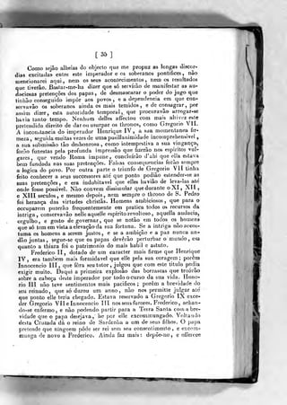 [35]
Como sejâo alheias do objecto que me propuz as longas discór-
dias excitadas entre este imperador e os soberanos pontífices, não
mencionarei aqui, nem os seus acontecimentos, nem os resultados
que tiverão. Bívstar-me-ha dizer que só servirão de manifestar as au-
daciosas pretenções dos papas, de desmascarar o poder doju^oque
tinhão conseguido impor aos povos, e a dependência em que con-
servavâo os soberanos ainda os mais temidos, e de consagrar, por
assim dizer, esta autoridade temporal ,.
que procuravão arrogar-se
hítvia tanto tempo. Nenhum delles affeclou com mais altivez este
prelendido direito de dar ou usurpar os thronos, como Gregório Vlí.
A inconslaneia do imperador Henrique IV , a soa momentânea fir-
meza, seguida muitas vezes de uraapusilianimidade incomprehensivel ^
a sua submissão tão desbonrosa , como intempestiva a sua vingança,
forão funestas pela profunda impressão que fizerão nos espíritos vul-
g-ares, que ven^o Roma impune,, conchiírão d'ahi que ella estava
bem fundada nas suas pretençôes. Falsas consequências íorào sernpre
a lógica do povo. Por outra parte o triunfo de Gregório VII tinha
feito conhecer a seus successores ate que ponto podião estender-se as
suas pretençôes, e era indubitável que elles havião de leva-las até
onde fosse possível. Não convém dissimular que durante oXI, XI t,
e XIII séculos, e mesmo depois, nem sempre o throno de S. Pedro
foi herança das virtudes christâs. Homens ambiciosos, que para o
occuparem puzerão frequentemente em pratica todos os recursos da
intriga, conservavão nelleaquelle espirito revoltoso ,
aquella audácia,
orgulho, e gosto de governar, que se notão em todos os^ homens-
que só temem vista a elevação da sua fortuna. Se a intriga nãoaceos-
tuma os homens a serem justos, e se a ambição e a paz nunca an-
dão juntas, seguc-se que os papas deverão perturbar o munxio, em
quanto a thiara foi o património do mais hábil e astuto.
Frederico lí , dotado de um caracter mais firme que Henrique
IV, era também mais formidável que elie pela sua coragem; porem
Innocencio líí ,
que fora seu tutor ,
julgou que com este titulo podja
exigir muito. Daqui a primeira explosão das borrascas que troarão
sobre a cabeça deste imperador por todo o curso da sua vida. Honó-
rio III não teve sentimentos mais pacíficos ; porem a brevidade do
seu reinado, que só durou um anno, não nos permitte julgar ale'
que ponto elie teria chegado. Estava reservado a Gregório IX exce-
der Gregório Vlí e Innocencio líí nos seus furores. Frederico, achan-
do-se enfermo, e não podendo partir para a Terra Santa com a bre-
vidade que o papa desejava, lie por elie excommungado. Voltando
desta Cruzada dá o reino de Sardenha a um de seua filhos, O papa
pretende que ninguém pode ser rei sem seu consenti men1o , e excom-
munga de novo a Frederico. Ainda faz mais: depõe-no, e offeicGe
 