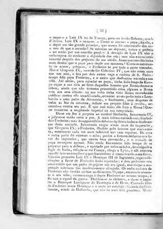 [ •>'>
]
o itnpeíio a Luiz iX rei de França, para seu ir,nào Roberlo , conde
d Arlois. Luiz IX o recusou. « Corno se alreveo o papa.djzelle a
« depor um tào grande príncipe, que nunca foi convencido dos cri-
a mes de que o accusào ? Se mereceo ser deposto, nunca o poderia
« ser senão por um concilio geral, ;^ A devoção de Luiz IX nao o
embaraçava de conhecer a dignidade dos reis; mas n?io estava iritei-
í-amente despido dos prejuízos do seu século. Acaso um concilio tinha
mrtis direito que o papa para depor um monarca? Corre-se entretan-
to 'ás armas, peleja-se, e Frederico he por toda a parte vencedor.
Morre Gregório IX, succede-lhe Ce]e>tino IV, que nào reina mais
tj^ue um mez, e fica por dois annos vaga a cadeira de S. Pedro:
íempo feiiz para Frederico, e o uoico que desfructou em toda a sua
vidâ. Até então, para agradar ao papa, tinha Kido longe da Euro-
pa expor a sun vida ao ferro daquelles homens que Roma chamava
infiéis, ainda que não tivessem promettido coisa alguma a Roma
nom aos seus altares: ua sua volta tinha visto Roma reconhecida
publicar contra elle uma Cruzada , arrancar ao seu poder toda a Lom-
bardia e uma parte da Alemanha, e finalmente, com desprezo de
todas as leis da natureza, induzir seu próprio filbo á revolta, ar-
mando-o contra seu pai. E que mal tinha elle feito a Roma ? Que-
rer conservar a magestade ijiiperial na sua integridade.
Da-se em fim a purpura ao cardeal Sinibaldo, Innocencio IV,
e ju!oou-se então certa a paz. A mais intima amizadeunia Síaibal-
do o Frederico ,;
mas desapparecêrão debaixo da ihiara todas as lembran-
ças desta amizade. Innocencio exígio ainda mais do injperador
que Gregório IX; e Frederico, illudido pelo homem que maisamá^
ra, mostrou-se cada vez mais inflexível nas suas repulsas. De uma
'c outra parte foi extremo o ódio; porém a fortuna decJarou-se a fa-
vor do imperador , que estava bem prevenido , e o reinado do
pupa começava apenas. Não tendo Innocencio tido tempo de se
•preparar para a defensa, e apertado por todos os lados , he obrigado a
fugir de ílaiia, refugia-se em França, chega a Lyào , e alli convoca
aquelle fauK-so concilio em que desenvolveo á vontade todo o seu furor.
F^slavão presentes Luiz LX e Henrique íll de Inglaterra , cujas solli-
citaçòes a favor de Frederico forão rejeitadas; e dois poderosos reis
consentirão que um padre despojasse um seu igual, sem vingar a ma-
gestade soberana tào insoleiítemenle ultrajada. Oi embaixadores de
Frederico nào liverào melhor acolhimento. O papa , escutando somen-
te o seu ódio, excornínunga c depòe Frederico ao mesmo tempo- e
foi esle o signal da guerra. Dividem-se os eleitores, e da-se o impé-
rio a Henrique Landgrave de Thtu-ingia e de Ile>se. Cornado filho
de-Frederico ataca H(Miri(]ue e o mala no combale. SucccdedijeCiui-
Uièrme, conde de IJollund;i , (juc nào he mais felii; guerreiro. Mone
«r^-r
iSS
 