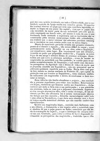 rs8]
I.)oÍ3 (^ra «ma apiriiâo invelerada eui toda a Christíiíjdade, que a au-
toridade supretna da I-reja residia nos concílios geraes. o'consellio
í^z lambem obseivar ao j)apa que seria uma ruanifesta ingratidão of-
fender os bispos em um ponto tào capital , visto que os papas Jhej
t^rao devedores da maior parte da sua autoridade pelo zelo que ú-
nhao empregado em faze-la valer, ate mesmo á custa da sua; e que
finalmente Lendo mostrado a experiência que as instituições nào se
tonservavào pelos mesmos meios porque tinbào sido estat)elecidas
era evidente que o maior interesse dos soberanos pontiíices consistia
em se manterem na mais estreita uniào com os outros bispos.
Depois de examinado por todos os lados este primeiro obstáculo,
j>assou-se a discutir o segundo , não menos difficil de vencer , como
particularmente notou Marsolier na sua obra sobre a Inquisição,
que consultamos neste lugar. Era incontestável que este tJ-ibunal|
investido no poder que propunhào conferir-liie , despojaria os juizes
ieigos do seu antigo e solemne direito de processar os hereges. Acoa-
leceria pois que todos os soberanos caíiiolicos , ciosos de manter os
magistrados na autoridade que lhes conferiào, se unirião para se op*
porem aoestabeltícimento da Inquisição; e que sendo uma das maio-
res prerogativas da dignidade real o" direito de vida e de morte que
se propunha conceder aos Inquisidores , nuo era presumivel que os
soberanos quizessem reparti-la com os frades. Havia disto uma pro-
va bem recente nu mesma conducta de Frederico II ,
que a pesar da
protecção com que honrara os Inquisidores , tinha comtudo conferi-
ndo unicamente aos magistrados o direito de condeinnar e fazer exe»
cular os hereges.
Estas reílexòes não fizerão abandonar o piojecLo , mas conduzi-
rão a procurar expedientes para evitar taes escolhos. Relativamente
aos bispos, resolveo-se que ticassem unidos aos Inquisidores , docla-
lando-fcc que nada se faria sem a sua participação , e que assi^tiriào
aos processos, toda* as vezes que o julgassem conveniente. Esperava-
se com isto que aborreci(k^ elles, com o andar do tempo, de um iwi-
nislerio que lhes não offereceria em si mesmo indemnização alguma
das fadigas que lhes impunlia , dcixarião insensivelmente cahir todo
o peso sobre os Inquisidor-es, e que desta sorte obteriào com o favor
uo tempo aquella autoridade absoluta que não ousa vão couferir-lhes
repentinamente.
Quanto aos magistrados leigos , contarão mais facilmente com
o seu silencio, e descançárão a este respeito sobre a autoridade qua-
ài absoluta de que o papa gozava na Itália ; autoridade que elle de-
via áscommoçòes do império , e que o interregno lhe deixava exer-
cer em paz. Comtudo, para evitar a critica de haver desprezado in-
leirau}ente as prerogativas dos magistrados , resolverão que a clles
 