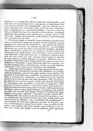 [ 39]
porteaceria a noineaçâo dos officiaes subalíernos da inquisição , eque
vsla iuo poderia ciripregar otilros; que quando os Inquisidores frzes-
tein visitas no dislricto destes tnagistrados , poderiuo dar-llies um as-
bessor; que lhes seria devolvida a terça parto dos bena conliscados,
paia a empregarem nas necessidades publicas; e que em quanío ao
mais, se coaduziriào com eiies segundo us circansiancias , condescen-
dendo em alg-uns pontos pouco iiuportaaíes, ,. os quaes [xirein se fa-
iiào valer , quanto fosse possível:, pararincuicar a condescendência
que se (inoiria ter com elles. -; '
-. : -.
Discutio-se depois no conselho como se obterião os fundos neces-
feanos e annuaes para supprir as despezas do novo iribunaí , asquaeã
consisliuo nos oníenudos dos Inquisidores , nos salários dos oíBciaeS
subalternos e carcereiros, nas soldadas dos esbirros , na sustentação
dos presos, nos gastos que iaria a execução das sentenças, na acq^ui-
6içao, arrendamento e reparações dos edifícios, en 'outros muitos ob-
jectos que se nào podião prever nem determir-ar. Como se tratava d«
uma instituição creada pela Santa Se , e totalmente addicta a ella ,
teria sido mui natural que estas despezas fossem tiradas do thesouro
do papa ;
porem a avareza dispunha o contrario. Decidio-se q.ue es-
tes gastos fossem feitos pelas communidades dos lug-ares emque se es-
tabelecesse a ín(]uisição; e para allucina-Ias sobre esta injustiça, re-
solverão exaggerar-lbes a vantagem que tirarjão da porção dos beus
confiscados, e das multas que se deixavão á sua disposição.
'r
,'^PP^f^^^°^)^^^'^'«*íe plano, cuidou logo o papa na sua execução.
J inhao Sido tao assignalados os serviços dos fJomi nicos na primeira
.dado da Inquisição, que el!e não podia escolher outros agentes. Foi
por tanto a estes frades que se confiarão as funcçôes da nova Inqui-
sição, e a Lombardia, a Romanha , e a Marca d'Ancona forão as
primeiras provmcjas em que eiles forão inslallados. Uma circunstan-
cia digna de notai-se he a grande timidez que mostrou Innocencia
1 em propagar uma insiiíuiçào em que tanto se. empenhava. Este
successor de tantos pontífices , cujo ardente gemo tinha ordenado a
ê"uerra aos sooeranos contra seus próprios vassallos, e accumulado tantos
mtortunios sobre a cabeça. de seus inimigos; estehomem^ cuja audácia
«ao tinha sido aterrada pelas longas victorias de Frederico II , eque
lugitivo, mas^sempre imperioso , desprezara os rogos de LuizIX e
de tlenriqueiíí, dos quaes. um poderia recusar-lhe um asilo, e o ou-
tro arrebalar-lhe uma porção ira mensa das rendas da Santa Í!ié ; que
altivo no seio da desgraça , leve a temeridade de excofn mmigar e
uoseutnronizar um dos mai^í poderosos príncipes da Furopa , sem
outro apoio mais que a magia do seu titulo e uma assembiêa de âOO
padies, cuja íraqueza não ousou combater nem confirmar o seu de-
creto ;
Cole iioiiíeai que chegou a ser tão poderoso pelas espantúsaa
G
mm
 