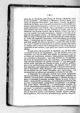 [*0]
dissariáões da Ale.uanHa, pelo silencio da França e In^^lalerra sobre
as suas pretençòes ,
pela ioercií. da líespanha, dividida ainda nevta
época em pnqticnas monarquias ,
peja mestna siluaçào dfts grnn<lo3
republicas de Itália, que a si»a politica concentrava inteiramenle nos
granJes interesses do co.innercio , e tornava mais iiul inerentes ás usur-
pações th-aocraticas; este homem, digo, cujoorg^)lho i^areeia nào ter
mais trabalho que iatiinar as suas voatades ás Naçòes para se ver
obedecilo; eite homein comtudo não se attreveo a fazer com que a
sua mais querida instituição transpuzesse, durante a sua vida, os Ji-
mites de seus próprios estados , ao mesmo tempo que a inlroducçào
delia eai toda a Christandade teria sido para elle um triunfo tào gra-
to. Acaso nâo se percebe claramente, nesta desconfiança das próprias
forçai» , o sentimento que lhe iuspirava a sua creaçào ? Nào se pode
pois dizer que elle nào deixava dy conhecer quanto e!la tmha de odio-
sa , e que o creador da Inquisição foi o primeiro homem cujo espiri-
to calculou todo o horror que a accompanhava ? He Circc que se ri
compondo os seus venenos, eque prevê com espanto os seus funestos
effeitos.
O papa estava tâo persuadido da inipressâo que ella faria sobre
6S mesmos povos da sua dependência ,
que não satisfeito com a sua
submissão, quiz liga-iós ainda pela religião do juramento; e por is-
so dirigio aos magistrados, pretores e communvdades dâs cidades em
que estabeleceo a Inquisição , »ma bulia dividida em 31 capítulos,
em forma eáe regulamentos para esta i nstit -.lição ^ ajuntando-lhe estas
duas clausulas especiaes ede rigorosa execução: l.* que estes regula-
mentos seriào registados sem demora em todos os archivos públicos,
para sarem inviolavelmente observados, nâo obstante todas e quais-
quer opposiçòes cujoconhecimentoe decisão a elle só era reservado ; S.*
que oa Inquisidores serião obrigados a pôr immediatamente inlerdi-
eto nos lugares em que fossem derrogados estes regulamentos ,
e a
excommunga? as pessoas que recusassem conformar-se com elles.
A Inquisição foi a principio recebida com pouca repugnância
Bas Ires protiBctas já mencionadas ; mas sendo depois n»ais bem co-
nhecida, lornou-^e gieral o descontenta menèô,e rebentou de todas as
partes a resistência á execução da bulia. Depois- da morte de Inno-
cencio , Alexamlre IV, seu successor, vio-se obrigado a «lodifica-la, sem
que esta condescendência puzesse termo ás opposiçôes e ás queixas.
Seis anoos depois, Clemetile IV , e successi vãmente Gregório X,
e ainda alguns outros papas tentarão , mas inutilmente, torna-lá apor
em vigor , e continuou a op posição ,
que não deixava de ser bem
fundada. Qi Doininicos tinhão, desde a sua origem , commettido o
erro de fazer bem patente o seu despótico caracter. Espiões indiscre-
tos eimpoliticQS, introjiaLtiào-âe na adonini-Jtração publica, lançavão
i^^
 