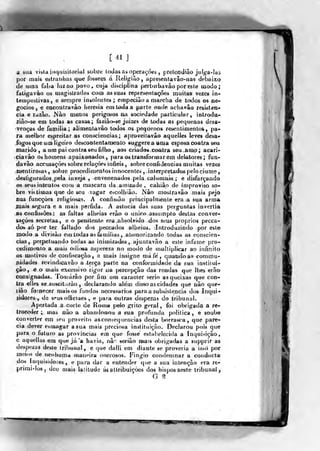 [ 41 J
a sua vista ínquisitorial sobre loJasns operações ,
prelendíâo jufga-las
por mais estranhas que fossem á Religião, opresenfavâo-nas debaixo
de uma faloa luz ao povo , cuja disciplina perturbavâo por este modo ;
faligavào os rnagislrado» coio as suas representações muitas vezes in-
tempestivas, e sempre insolentes ; erapeciãoa marcha de todos os ne-
gócios , e encoutravào heresia em t<.ida a parte onde achavâo resiòten*
cia e razão. Nào menos perigosos oa sociedade particular, inlrodu-,
ziào-se em todas as casas; faziâose juizes de todas as pequenas desst-
venças de familia ; ali menta vão todos os pequenos r^sentiaientofe, pa»
ra melhor espreitar as consciências; aproveilavâo aquelles lev«s desa»
fogos qiie um ligeiro descontenta mento suggere a ftn?a esposa coatra seu
marido, a um pai contra seu filho, aos criador coatra seu^àmp; acari-
fCiavâo os homens apaixonados ,
para os transformar em delatores ; fun-
davào accusaçòes sobre relações infleis , sobre confidencias muitas vezes
nienlirosas , sobre procedimentos innocente» , .interpretados pelociumen
destJgurados.pela inveja , envenenados pela calumnia; e disfarçando
os seus intentos com a mascara da. amizade , caliião de improviso so-
bre vittimas que de seu vagar escolhião. Nào mostravão mais pejo
nas funcçòes religiosas. A confissão principalmente era a Siia arma
ÍOais segura e a mais pérfida. A astúcia das suas perguntas invertia
, as confissões:: as faltas alheias erão o único assumpto destas conver-
sações secretas, e o penitente era .absolvido dos seus próprios pecca-
dos> só por ter fallado dos peccados àilieios. Introduzindo por este
modo a divisão em todas as famílias, atemorizando todas as consciên-
cias, perpetuando todas as inimizade-s, ajuntavão a este infame pro»
cedimiínto a mais o(Jii>sa aspereza no modo de multiplicar ao infinito
os motivos de confiscação, a mais insigne má fe'
,
quaiidoas commu-
nidades revindiçavào a terça porte no conformidade da sua in*lilwir
çâo, e o mais excessivo rigor oa percepçã,o dae reiídas que lhes era»*
consignadas. Tofuárâo por fim um ca rae ter serio as queixas quQ con-
tra elles se .suscitarão , declarando alem disso as cidades que não que-
liâo fornecer mais os fundos necessários para a subsistência dos Inqui'*
sidoreà , de srusofficiaes , e para outras despçzas do tribunal.
Apertada a corte de Roma pelo grito geral, foi obrigada a r€-
troceder ; mas nào a abandonou a sua profunda politica, e soub©
converter em seu proveito as consequências desta borrasca, que pare-
cia dever esmagar asua mais preciosa instituição. Declarou pois que
para o futuro as províncias em que fosse estabelecida a Inquisição
e aquellas em que já 'a havia, nã^ seriào mais obrigadas a supprir as
despezas deste tribunal, e que dalli em diante se proveria a isso poc
meios de nenhumi* maneira onerosos. Fingio condenmar a couductái
dos inquisidores, e para dar a entender que a sua intenção era re-
primi-los , dco mais latitude ás allribuiçòes dos bispos sieste trtbunai^
G ^
 