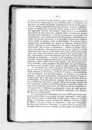 415
as qtiaes a principio ilips não deixara, como vimo?, ?eiui.-> p.iva evT-
tar que eiles se oppine^sem ar> seu estabelecimento. A' primeira vista
pareceria iim revez e^ía forçada condcpcendencia da Sania Se'; porem
a astuta Homa ,
procedenílo daquella maneira, conhecia stifficiento-
mente os homens para ver quanto terreno ganharia para o futuro por
esta appairente retirada. Km primeiro lu^ar livrava a sua predilecta
obra prima de uma ruina que, segundo todos os annuncios ,
parecia
tão certa como inevitável, e este era o ponto mais importante. Km
segundo lugar ,
por ejta falsa apparencia de equidade, restabelecia-se na
estima das pessoas imparcioes, e as dispunlia a darem para o futuro
menos credito ás queixas contra os Inquisidores. Em terceiro lu'yar >
augmentando a autoridade dos bispos no tribunal, lisonjeava o seu
orgulho, ligando-os mais fortemente á sua causa. Em quarto lugar ,-
assalariando ella mesma os inquisidores, acabava de pô-los na°sua
inteira dependência, obrigatido-os ,
por seu próprio interesse, a se Ibé
affeiçoarem sem reserva, anão terem outra tegra senão os seus capri-
chos ,
nem outra guia senào as suas vontades. Em quinto higar, cm
fim, desonerando o povo dos impostos que delle se exigiuo para ma-
nutenção da Inquisição , o tornava mais indifferente aos actos deste
tribunal , e quando julgasse convenicnteusar de rigor contra os homens
poderosos, esjava quasi certa do seu silencio, pois nãohe fácil suble-
var a multidão, senào quando se lhe pôde fazer ver que he lesada na
sua fortuna por aquelles contra quem se julga necessário excita-la.
A experiência não tardou em provar que Roma senão engana-
ra naí suas vistas; porque a Inquisição, que a principio fora estabe-
lecida somente ná Romanha , na Marca d'Ancona, ena Lombardia
o foi brevemente, sem obstáculo algum, na Toscana, no estado de
Génova, e em quasi toda a ftalia ( exceptuando Nápoles e Veneza ),
s6 pela razão de se não exigir mais nada para a sustentação destees-
tabolecimenlo. Nem tão pouco se enganou ella na sua esperança so-
bre a indiferença dos povos; porque oiTerecondo-se logo occasiâo de
tirar vantagem , contra os partidistas do poder imperial em Itália, da
iryiprudenle protecção dada antes por Frederico II aos Inquisidores,
vio o povo com indifferença a perseguição e ruina das mais podero-
sas tamilias, cujo credito o teria facilmente sublevado, se a Inquisi-
ção lhe fosse ainda posada.
• Foi principalmente no principio do século XíV que rebentou es-
ta ipe-seguição contra os principes de llalia affeiçoado-^ á casa impe-
rial. Reinava enião em UornaJoào XXÍÍ, e Luiz'dc Baviera em Ale-
manha.^ O primeiro a quem atacarão foi iVlatbcus Visconti , duque
de Milão, que era vassuilo do imperador, e que por conseguinte
Wíe devia um;i fidelidade iliimilada , da qual nunca se apartou. Era
isto mais ura motivo para o estimar; porem o papa nào discorria as-
 
