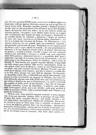 [M]]
siui. o 0(Jio que Joáo'XXtl nutria ccíilra Lui:: de Baviera íliind
seuo mais ridículo motivo.. Era-esl LI a ept^ca em que se agiturao or:-
Ue os frades de S. Francisco aqiiellas grandes e sublimes qucstoe?
se elies erào ou não proprietários dos alimentos quese lhes íorneGirio'
depois de haverem íeito uso delles ; se os seus hábitos deviào ser
brancos, pardos , ou pretos ; se os deviào trazer curtos ou compri-
dos ; se convinha que foss-em de sarja ou de pano ; finalmente se
tis capellos deviâo ser redondos:, pontudos , largos ou estreitos.
O papa deo tanta importância ao exame destas puerilidades , co-
mo se se tratasse dos interesíses da Europa. Os Franciscanos , cuja
opinião deyia--Sfer de um grande peso em semelhante contenda ,
nào esperarão pela decisàò do pnpa. Declararão no seu capitulo o-eral
de Perusa ,
que a sopa , depois de comida , he uma propriedade in-
alienável ;
e os seus doutores tiverão ordem de pregar esta douhina
no púlpito ,í eassim o fuerão. irritado o papa comeste alteníado
contra a sua fíiitoridade, ameaçou a ordem com uma suppressão
total. Files poreni o declarárãJ herético , e appellárào delle para o
imperador, que não só os tomou debaixo da sua protecção , njas até
creou papa a um Franciscano, Pedro de Corbiere , com o nome de
Nicoláo ¥. Sem duvida esta grande expoísão offerecia á Inquisição
tim bello campo para cultivar. Ella deveria naturalmente dirio-ir os
seus golpes contra Luiz de Baviera, contra os seus Franciscanos e o
seu papa; mas pelo contrario foi contra Matheus Visconti, que nào
tinha parte alguma neste negocio, que elJa os dirigio ; e a razão dis-
to he bem clara: porque era mais fácil de despojar. Os inquisido-
res depuzerão contra elle , e declararão por herege este príncipe, que
jamais se tinha intromettido em matérias de Religião, que nunca ti-
vera altercação alguma com João XXIÍ nem com seus predecessores
que deixava disputarem paíí os Franciscanos, e a quem a contenda
dos capellos só podia servir de divertimento , mas não de interesse.
Q papa confirmou o juizo da Inquisição, e publicou uma bulia*
mais extravagante ainda que a sua decisão , pela qual prohibia a
todos os príncipes cVítalia toda a communicaçâo com Visconti e os
povos da Lombardia. '
O bom êxito desta primeira empreza conduzio a novas tentati-
vas ,
e as suas segundas victimas forâo os príncipes da casa d'Est.
U papa lhes havia usurpado Ferrara ; mas tinhào tornado a en-
trar nesta cidade chamados peia affeiçãodos habitantes. Fez-se ain-
da intervir a causa de Deus nesta luta ; e comtudo se alguma coi-
se ha^mad majorem gloriam Dèi , era ver príncipes , injustamente
despojados de seus estados , reconquista-los do poder deumnadre ava-
ro; pois um tal acontecimento está na eterna equidade , e he tão confor-
me as leis divinas como ás humanas. Não forâo deste acordo o ir-
 