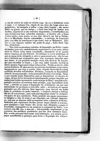 ÉM
[46]
« VOS ftz senhor de Iodas as cidatles ciya^ cfeavea e feebadui;ãs vedes
w aqui. 'V ^ valorosa Cia. dep€>is de um cerco tâo longo como san-
guinolento, foi abrigada a sofírer o jugo deste Legado , Dâo mienos
hábil tia guerra q^ue na intriga , o qual bem longe de hcwa-raí esláb
mnllíer , rtí>peilando a sua conducta magnanttna , e conéo)ánd©-a lioà.,
seus revezes com bem njereetdaiS aLíençèes , a; mandou pér a ferros
ivuma prisão, onde acabou os seus dias. Quando ern fira os Ordela-
fos e os Manfredos ficarão submettid<bs , a conduda da Inquisição
para com elles foi semelhante á que tivera com os Malatestes. Ape-
nas as %uas riquezas cahirâo em poder do papa , forâo desde logo
bons Gatholieos.
Taes forâo os primei ro-s trabalhos da Inquisição em Itália ;e pelos
©b^tacuI^03 queo scu estabelecimonto experimeolou n'um paÍ2^ otixleat
corte de Roma tinha tanta autoridade , claramente se vê qiianrto
horror inspirava já este tribuna!. Recordemos os meios artifieioáos de
que os papas forão obrigados a valer-se para conserva-la : não foi me-
nor a industria que emprt^gárâo para tirar vantagem daquelles mes-
mos Hieios. A sua- primeira intenção tinha sido servir-se da Inquisi*
fão para humilhar os bispos , e por uma htabil inversão servírâo-se
destes mesmos bispospara realçara Inquisíçào. Tinhâo-se servido deila
contr.a Frederico ÍT para aecusar este priucipe deatheismo e impicílade,
lisonjeando-se que eom o auxilio desta suspeita lhe ha viâo de roubar
aaffeíção de todos os Gatholieos. Frederico, tomando os Inquisidores
debaixo da sua protecção , tinha pretendido frustrar esta intriga. Nada
a este respeito podia desacreditar niais os Inquisidores no espirito dt>'
vulgo, doque vô-lòs torna rem-se repentinamente amigos daquelle que
tantas vezes ti nhâo representado como inimigo de Deus ; mas pela inter-
pretação astuciosa da conducta deste principe, cuja imprudência já fiz
notar , salvarão os papas a Inquisição do aviltamento em que esta-
contradjcção de principies a teria feito cahir , servindo-se da mesma
protecção que ella obtivera deste imperador para destruir em Itália'
todos os partidistas do poder imperial , e fingindo abraçar a defensa
das leis de um príncipe, para com mais s^urança abater os verdadei-
ros apoios de seus suecessores. Tinha parecido aos papas sum ma mene-
ie lisonjeira a idea de terem á sua disposição um tribunal theocrali-
co, sem. que as despezas delle carregassem sobre otliesouro deRoma.
Instruidos pela experiência fol-lhes preciso' itnpor silencio á avareíia,
para apaziguar o máo humor dòs povos ; ma& obrigados a pagar á
Inquisição, çmpr^árão-na em assegurar a conquista da Itália , e os
despojos que etía poz a seus pés ^
iodemnizárâo amplamente a sua
economia dos sacrifícios pecuniários que lhes fora necessário fazer,
ís^ão se sabe pois qual deve causar mais admiração, se a astúcia que os
papas manifestarão a princípio para livrar a Inquisição dos obstaeu-
wm
 