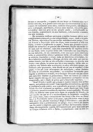[ 4.«
ios que a anitíaçavào , e upailar du seu berço as descoiihanoas que
deviào cerca-la, se a grande arle com quo dasciícunstaixiias as mas
capazes de liaualoniar a sua obra, soubcráo tirar partido, uãosórnenlc
jiaia a propagar, apeiíeiçoíjr , etoruat mais lemivel , masaiuda para
acrescenlar mais utu grão ao seu próprio poder , muitiplicando os
seus estados, augmeiítando os seus tliesouros , cdimiQuindo o numero
dos seus inimigos.
He necessário confessar que nunca o espirito humano esteve mais
completamente ameaçado na sua independência , eque, desde a invasão
dos ]ioiros, nào tiniia a Europa corrido mais imminente perigo. Lina
vez firmada a Inquisição alem dos Alpes, como começava a sè-lo em
Ilalia , e como o projecLavào os papas , ficava sem gitrantia a auto-
ridade dos monarcas; os grandes das d ifferentes Nações nàoteriào si-
do mais que vis rebaniios, cujos dias dependerião do capricho eodi-o
de um frade; lodos os povos teriào sido vulnerados nas suas relações,
na sua industria, no seu commercio, e nos seus mais caros interesses;
todos os pensamentos nobres e generosos teriào sido sulfucados , todas
as sciencias imputadas a crime, todas as descobertas j)roscriptas, to-
da a industria paralysada ; a Kuropa não leria sido mais que utn iin-
menso tumulo, em que os reis aviltados e temerosos, os grandes sem
honra e sem gloria , os povos sem leis e sem energia , tenào sido se-
pultados sem defensa nem movimento ;e sobre este vasto catnpo, es-
terilizado pela ignorância , teria ficado em pe um só orgulho , o dos
papas: e aos pés deste monumenlo de autoridade , único herdeiro
de todas as autoridades aniquiladas , os cadaialsos levantados para
dcolar a sabedoria e. a razão, e os verdugos deixiuido em paz oscri-
mes para ferir somente os pensamentos. iVem me lancem cm rosto o
haver traçado este quadro com cores nãmia;inen;.e carregadas: se sou
exaggerado, que o digão os povos (]ue' a -Inquisição oppriuiio.
Qual foi pois o poder que poupotj á espécie humana esie avilta-
mento, que parecia inevitável ? uma daquelias circunstancias, quenern
a intelligencia pode prever, nem a prudência piepurar, ecuj^ singula-
ridade nao fere vivamente os espiriíos , senão depois que uma longa
experiência permitlio considera-la em todos os seus resultados, lia com
ctieito na iustoria uma época mais digna da atlenção do filosofo, do
que aquclla em que se vè o estabelecimento da Inquisição coincidir.
leli e das arlBS na iiuro-por assim dizer, com o renascimento da:
pa , e a Providencia imitar a natureza, que pòe muitas vezes o anu-
doto ao pe das plantas venenosas? Digo a Providencia; pois não foi
certamente nem o piesentimenio do perigo, nem o horror do íuluro,
que fez nascer a imprensa quasi a par do herço da Imjuisição. Os ho-
mens não maquinarão aqúéda de Constantinopla para fazer com que
os Gregoà relluiòsem sobre a Ilalia, e preparassem com os ?eus co-
 