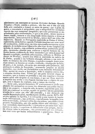 nhfeci mentos uM contrapeso ao áystema destrtictor das luzes. Quando
Cimabue e Giotto creárão a pintura, não lhes veio á idea que esta
.bella arte conduziria o homem ao amor da poesia; que oo-osto da
-poesia o remontaria á antiguidade; que a antiguidade lhe revelaria o
segredo das suas numerosas theogonias; que oseu pensamento se en-
grandeceria pelds confrontações, e que o seu juizo, menos incerto e
menos timído, tornaria a sua imaginação menos exposta a deixar-se
surprehender, menos accessivel ás fabulas ,i
menos dócil nas mãos ò
impostores. Quando os Fortuguezes explorarão as Costas d' Africa,
•epçnetrárão. até ás índias; quando Colombo imaginou um novo mun-
ido eodescobrio, tinhãoacaso em vista estes ousados navegantes a pro-
pagação deverdadesnovas?,>Qu«reriãoel]es tirar do seu complexo ntn
.systema do mundo, cuja evidencia podesse refutar pretendidos prodi-
-gios, inventados somente para conservar o espirito humano em es-
treitos limiíes,eaffasta-lo da física aterrando-o por meio de mentiras?
Quando aambição, auxiliada pelas riquezas , collocou os Médicis no
throno de Florença, quando seus filhos se assentarão na cadeira de
S, Pedro, quando a sua brilhante educação adornou a sua corte de
todos os encantos das artes liberaes, equandoo exemplo destesprin-
cipes animou os homens ao estudo, á reflexão, á indagação dobello,
do jnsto, e da verdade, dir-se-ha que aterrados pe{a ignorância , tão.
j)ecessaria á solidez da Inquisição ,
procuravão preparar os séculos
jnstruidos, que devião um dia esclarecer a sua horrenda deformidade?
:Não: apenas foi creada a Inquisição, tudo se conjurou contra cila
e nmguem duvidou disso. Parece que ura poder invisível dispoz os
successos, que os homens se prestarão a isso sem suspeitar o inimigo
contra quem erão dirigidas as suas forças , e que um Deus condoxio
a empreza sem revelar a seus lugares tenentes nem o objecto do ala«
que, nem o theatro do combate, nem o tempo da vicíoria.
Assim pois, quando ínnocencio IV e seus successos es^derãl) uma
attençao tão escrupulosa ao exame dos obstáculos que podiâo conira-^
riar o seu projecto, e lançarão mão de tantos expedientes para des-
truir uns eattenuar os outros, aquelic de que lhes não era permiltido
triunfar foi o único que elles não antevírão , e este obstáculo era
aquella fermentação geral, aquella espécie de febre, que no XIV e XVséculos agitarão os espíritos, e os entregarão a uma espécie de inquie-
tação indeíerroinada , mas profunda, cuja influencia osimpellia para
todas as novidades , os lançava além das suas esferas, para desfrucíarem
prazeres desconhecidos, que não podiâo definir nem adivinhar,
cuja necessidade experi menta vão, e tornando-os por assim dizer inac-
cessiveis ao medo, e superiores ás difficuklades eaos perigos, lhes fa-
zia abraçar todas as emprezas , não precisamente por sua utilidade,
mas com tanto que fosáem extraordinárias e í?igantescas, Daaui as
^
M.
 