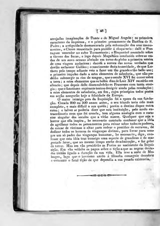 arroja(3a3 imaginações de t)ante e de Miguel Angelo; os prímeír<5%
caracteres da imprensa, e o primeiro pensamento da Bazilica de S.
Pedro; a antiguidade desmascarada pela exhumação dos seus monu-
mentos, e Cícero resuscitado para presidir á elofiuoncia : dalli o Pop-
tu«"uez vencedor no cabo Tormentório; oHespanhol assentado sobr«
O throno dos incas, e logo depois Magalhães conduzido sobre as on-
das de um novo oceano abrindo em torno do globo a primeira esteira
de uma viagem audaciosa: dacolá a aurora das novas verdades que
deviào esclarecer Galileo ; o nascimento desta temeridade^, de que Lu-
thero pelo tempo adiante veio a fazer um fâo grande etâo bello uso;
o primeiro impulso dado a estes elementos de sabedoria, que nâo po-
derão submergir os rios de sangue, que o século XVI fez correr^sobre
a terra; a estes elementos queosbellos dias de Luiz XIV reunirão em
silencio; qu« depois delle desenvolverão os Francezes com tanta ener-
gia ;
que o fanatismo expirante tentou denigrir ainda pelas revoluções;
a estes elementos de sabedoria, em fim, cujos principios todos postos
em acção assegurão hoje a felicidade da Europa.
O maior inimigo pois da Inquisição foi a época da sua funda-
ção. Creada SOO ou 300 annos antes, o seu triunfo teria sido mais
completo , e mais difficil a sua queda ;
porém o destino dispoz outra
coisa; e talvez se poderia dizer que esta instituição, pelo modo ex-
traordinário com que foi creada, tem alguma analogia com o cara-
cter singular dos séculos que a virão nascer. Qualquer que seja o
horror que ella inspira , he necessário comtudo confessar que a ide'a
de ao-rilhoar todos os pensamentos para reinar sobre todos os poderes,
de cercar de victimas o altar para rodear o pontifice de escravos, de
dedicar todos os homens ás vinganças divinas, para livrar para sem»
pre um só padre das vinganças humanas, he necessário, digo, con-
fessar que esta idéa traz comsigo uma espécie de grandioso e de ma-
gestade feroz, que ao mesmo tempo enche de admiração, e faz gelar
de terror. Mas em vão presidirão as Fúrias ao nacimento da Inqui-
sição. Em vão velarão os papas sobre o tição a que as negras deida-
des tinhão iigado a duração da sua vida. Ella teve a sorte de Me-
leagro, logo que o heroísmo unido á filosofia conseguio descobrir
t5 conáurair o fatal ú^sto de que dependia a sua pesada existência.
 