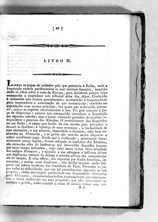 (;49I
»$(mmi<im<
LIVRO ir.
A-'l''^Bs OS papaà de cuidados pelo que pertencia á Ttalía, onde a
Inquisição exercia pacificamente as suas terriveis funcções , lançarão
entâò os olhos sobre o resto da Europa, para decidirem porque reino
começariâo a estabelecer este tribunal alem dos Alpes. Conferirão
á Alemanha esta funesta preeminência; arrebalárâo á fraqueza de al-
guns imperadores a autorização de que necessitavâo ; entrarão em
Hegociaçôes com muitos principes , dos quaes uns se deixarão persua-
dir, outros se neg-árâo absolutamente a isso. Foi pois somente á for-
ça de diligencias e astúcia que conseguirão introduzir a Inquisição
em algumas cidades; mas o maior obstáculo procedeo do caracter In-
dependente e generoso dos Alemães. O procedimento dos Inquisido-
res eni Itália ,
o abuso que faziâo da sua missão para perturbar e
desunir as famílias, a injustiça de suas sentenças , a barbaridade de
síj as execuções , a sua avareza, rapacidade e extorsões, erâo bem co-
ifhecidas na Alemanha , e 03 povos não estavâo muito dispostos a
soffrer semelhante jugo. Amda que a civilização ,
penetrando insen-
sivelrnente nestas regiões, tivesse adoçado os costumes dos Alemães,
nao deixavao elles de lembrar-se que descendiâo daquelles homens
por tanto tempo mdomitos , cujo valor havia tantas vezes triunfado
dos antigos Romanos ,
e opposto a sua selvagem e bellicosa altivez
aos duplicados esforços da fastosa e soberba altivez dos conquistado-
res do mundo. E com effeito, leis impostas por frades fanáticos, i?--
norantes, e mmtas vezes dissolutos , não devião inspirar senão des-
prezo aos nobres herdeiros dos vencedores de Varo. Prevendo os pa-
pas todas as difâculdades que um tal procedimento opounha ao ^en
projecto , derao m^lrucçôes particulares aos Inquisidores destinados
para Alemanha ,^,recommendando-lhes expressamente que empret-^s-
sem a maior moaeraçâo nas suas pesquizas; que não recorreskm%o
heresia tivesse uma evi-
H â
confisco e prisões, senão quando o crime
W
 