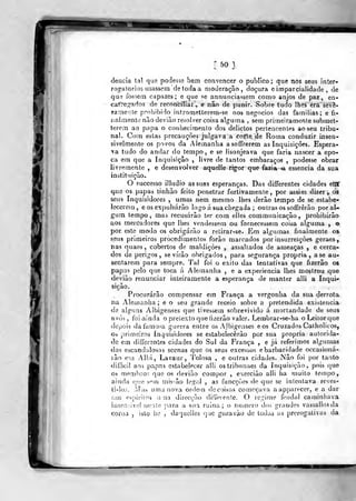 50 }
delicia tal que podesse bem convencer o publico ; que nos seus inter-
rogatórios usassem de toda a moderação, doçura e imparcialidade , de
que fossem capazes; e que se annuuciassem como anjos de paz, en-
cafreg^dos de reconciliar, e não de punir. Sobre tudo lhes era sev3-
rameate prohibido intrometterem-se nos negócios das famílias; e fi-
nalmente não deviâo resolver coisa alguma , sem primeiramente submet-
terem ao papa o conliecimento dos delictos pertencentes ao seu tribu-
nal. Com estas precauções julgava a corte de Roma conduzir insen-
sivelmente os povos da Alemanha asoffrerem as Inquisições. Espera-
ra tudo do andar do tempo, e se lisonjeava que faria nascer a épo-
ca em que a Inquisição , livre de tantos embaraços ,
podesse obrar
livremente , e desenvolver aquelle rigor que fazia =a essência da sua
instituição.
O successo illudío as suas esperanças. Das differentes cidades etúf
que os papas tinhào feito penetrar furtivamente, por assim dizer, os
seus Inquisidores , umas nem mesmo lhes derão tempo de se estabe-
lecerem , e os exjjulsárão logo á sua chegada ; outras os sofTrêrão por al-
gum tempo, maj recusarão ter com elles communicaçâo ,
prohibírâo
íos mercadores que Ibes vendessem ou fornecessem coisa alguma , e
por este modo os obrigarão a retirar-se. Em algumas finalmente os
seus primeiros procedimentos forão marcados por insurreições geraes,
nas nuaes , cobertos de maldições , assaltados de ameaças , e cerca-
dos de perigos y se virão obrigados, para segurança própria, ase au-
sentarem para sempre. Tal foi o êxito das tentativas que fizerâo os
papas pelo que toca á Alemanha , e a experiência lhes mostrou que
devião renunciar inteiramente a esperança de manter alli a Inqui-
sição.
Procurarão compensar em França a vergonha da sua derrota
na Aleinanha ; e o seu grande receio sobre a pretendida existência
de alguns Albigenses que tivessem sobrevivido á mortandade de seus
avós, foi ainda o prelextoque fuerão valer. Lembrar-se-ha oLeilorque
depois da famosa guerra entre os AJbigeases eos Cruzados Caiholicos,
os primeiros Inquisidores se estabelecerão por sua própria autorida-
de em differentes cidades do Sul da França , e já referimos algumas
das escandalosas scenas que os seus excessos e barbaridade occasioná-
râo em Albi, Lavaur, Tolosa , e outras cidades. Não foi por tanto
difficil aos papas estabelecer alli ostribunaes da Inquisição, pois que
Cà meniHror, que os devião compor , exercião alli ha muito (empo,
ainda (]ue sf*m missão legal , as funcções de que se intentava reves-
ti-los. iMaí, uma nova ordem do coisas começava aapparecer, e a dar
fios es pi ri tos una direcção dilTerente. O reginie feudal caminhava
insen-iivelnenle t^ara a sua ruína; o numero dos grandes vassallosda
coroa , isto iic , daquoUes (}uc gozavão de Iodas as prerogativas da
 