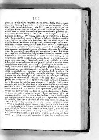 [51]
soberania , e não estavâo sujeitos senão á formalidade , muitas vezes
Hlusoria e frívola, da prestação defe' ehomenagem, onumero, digo,
áos grandes vassalloâ diminuia cada dia ; e ora pela extincçâo das
raças, ora pelos recursos da politica , ou pelos resultados da guerra, os
estados mais ou raeuos vastos destes grandes feudatarios passavâo pa-
ra as mãos dos monarcas ; e deste modo ,
por exemplo , he que os
condados de Tolosa e Provença, onde se havia estabelecido a Inqui-
sição, forão reunidos á coroa porFilippe o Valente. Então as cidades,
protegidas por um poder mais formidável, estavâo menos expostas ás
invasões da corte de Roma ; os magistrados, sustentados por uma autori-
dade mais poderosa, entregavâo-se com menos reserva ao sentimento
dos seus deveres, mostravâo mais firmeza no exercicio de suas funcções, e
oppunbâo mais resistência á execução de leis que não emanavão do sobe-
rano , de qiiem tinhão recebido osseus empregos e poderes. Por outra
parte o systema das liberdades da Igreja Gallicana se hia desenvolvendo
cada vez mais, e dava de momento a momento mais intensidade, vigor e
energia a este espirito de opposiçâo á corte de Roma ,
que elle necessaria-
mente tinha feito nascer. Começavão então as universidades, eas suas
lições publicas fazião brotar entre o povo as primeiras sementes desta
independência theologica ,
que os bispos , guiados pelo seu próprio inte-
resse , apoiavão com todo o seu poder ,
que os parlamentos , para se
conciliarem as duas primeiras ordens do estado , e se fazerem neces-
sários á autoridade dos monarcas, accolhêrâo desde a origem da
sua instituição, e que apolítica, pelo andar do tempo , lhes suggerio
defender obstinadamente para se manterem no titulo que se tinhão
arrogado de defensores da Religião e do povo. Bem se deixa ver
quanto esta direcção dada ás opiniões era pouco favorável á inquisi-
ção, e dispunha os espíritos para abraçarem princípios inteiramente
contrários aos seus. Se ajuntamos a estes obstáculos os que offerecia
o caracter francez , conheceremos facilmente que era impossível que
ella se firmasse alli. Na verdade o entorpecimento , em que a mais
terrível das guerras tinha sepultado os povos do Languedoc , devia,
ao menos por certo numero de annos , deixar um campo livre ao
insensato fanatismo dos primeiros Inquisidores ; mas á medida que
este entorpecimento se dissipava, e que pouco a pauco se hião abrin-
do os olhos, deixando a faculdade de considerar com que homens se
tinha a tratar, e de perceber, não só a fraqueza dos seus meios, mas
taiabem a illegalídade do sen poder, recobrava os seus direilos o ca-
racter nacional, e a lealdade e magnanimidade franceza repellião
uma instiluiç''io fundada na baixeza da espionagem , e na infâmia
das delações. Por uma parte a inclinação ao epigramma , metíendo
a ridjculo os Inquisidores, e por oulra o sentimento de uma liberdade
Dobie e generosa, innata aos Francezes , ostornavâo iadocsis aos de-
5^^ W
 