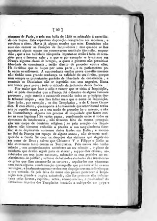T 63 3
«iscanos <Je Pariz , e pela sua buHa de 1S55 os subtraliio á autoi ida-
de dós bispos. Esta espantosa disposição desagradou aos seculares , e
i-evoltou o clero. Havia já alguns séculos que estes Dominicos não
ousavâo exercer as funcções de Inquisidores ; mas quando se lhes
mostrava algum reparo em conservarem um titulo tãonullo, respon*
dião, que a sua nullidade nâo podia impular-se senão á falta deocca-
jsiôes para o fttzerem valer ; e que se por exemplo se levantasse em
ÍVança alguma classe de hereges , a quem o governo não permitisse
liberdade de consciência , teriâo direito de proceder contra elles.
He duvidoso que os bispos por uma parte , e os parlamentos pe-
la outra ossoffressem. A suaconducta em fim prova que elles mesmos
nâo tinhâo uma grande confiança na validade do seu direito ,
porque
«em sempre os protestantes gozarão de liberdade de consciência , e
comtudo os Dominicos nâo se ingerirão nos seus negócios. Basta
este temor para provar todo o ridículo da jactância destes frades.
Por maior que fosse o ódio e rancor que se tinha á Inquisição,
nâo se pode dissimular que a França foi otheatro de alguns famosos
processos , cujo enredo e catástrofe reunirão todos os principies des-
te tribunal iniquo , sem lhes faltar mais que o nome de Inquisição.
Taes forão, por exemplo , os dos Templários , e de Urbano Gran-
dier. E comeffeito, que importa á humanidade que um tribunal tenha
esteou aquelle nome, se o seu modo de proceder he o mesmo, e nâo
Jia dissemelhança alguma nos géneros de iniquidade que fazem cor-
rer as suas lagrimas? Se vários papas, comòinando entre si todos os
elementos da intolerância , não tivessem feito da mesma persegui-
ção um corpo de doutrina religiosa ; se pela creação dos Inqui-
sidores nâo tivessem reduzido a pratica a sua sanguinolenta theo-
lia ; se os deploráveis successos destes frades em Itália , e mesmo
no Sul da França por espaço de alguns annos , não tivessem enri^
quecido a Santa Se' com os, despojos das victimas que degolavâo
em nome de Deus ; talvez que Cleiíieníe V e Filippe o Bello
não atrevessem tanto contra os Templários. Pelo menos não lerião
íuihado , nos acontecimentos anteriores ao seu reinado , o plano de
condueta que devião seguir para os atacar , siippor-llies crimes, ar<--,
rebata-los aos seus juizes natmaes, subtrahir os seus gemidos ao co-
Jibecimento do publico, suffocar debaixo das abobadas das masmorras
os gritos que lhes arrancavão as torturas , sepulta-los nas chammas
sem outra alguma condemnaçâo queaquelia que pronunciavão es seus
verdugos , eíinalmente apossar-se dos seus despojos sem mais direito que
a sua vontade. Se pela falia do nome não parece pertencer á Inqui-
sição esla grande e trágica catástrofe, não lhe pertence eJ!a toda in-
teira peJas formas , espirito , actos, consequências, e .rcsidtados? As
immensas riquezas dos Templários tentarão a cubiçfi^dc um ];apa e
f
 