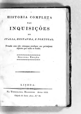 HISTORIA COMPLETA
DAS
INQUISIÇÕES
BB
ITÁLIA, HESPANHA, E PORTUGAL,
Ornada com oito estampas análogas aos principais
objectos que nella se tratâo.
Segunda Ediç5o.
LISBOA:
Na Typographia Maígrense. Anno 1822.
Calçada de Santa Arma. JS^,"" 96.
 