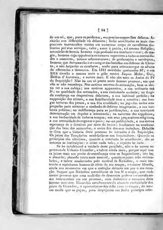 [54]
de a m rei, que, para os perderem , era preciso suppor-Ihes delictos. A-
chárâo sem difíiculdade vis delatores; forào acredilados os mais des-
prezíveis testemunhos contra um numeroso corpo de cavalleiros dis-
tinctos por seus serviços, valor, amor á pátria, eá mesma Religião;
accusárão de heresia homens cuja profusão era combater e orar ; de ma-
gia , homens cuja oppulencia os tornava superiores a todas as necessida-
des e soGCorros, mesmo sobrenaturaes; de profanações e sacrileofios
homens que derramavào o se:i sangue nas batalhas em defensa de Chris-
to, e nâo largavào os combates, senào para sobrecarregar os altares
de offerendas e thesouros. Em 1311 morrerão queimados Ô7; e ena
1314 tiverâo a mesma sorte o grào mestre Jaques Molai , Gui,
Delfim d'Auvernia, e outros mais. E não são estes os Autos da Fe'
da Inquisição? Não ha um só ponto neste famoso processo, em que
ella se não reconheça. Nos motivos secretos da accusação , bem se dei-
xa ver a sua cubica; nos motivos apparentes, a sua ordinária má
fe'
; na qualidade dos accusados, a sua costumada audácia; na fingi-
da confiança em desprezíveis delatores, a sua habitual perfidia ; na
supposição dos crimes, a sua familiaridade com a mentira; nas lon-
gas torturas dos presos, a sua fria crueldade; no jogo das molas em-
pregadas para arrancar a confissão de delidos imaginários, a sua tor-
tuosa politica; na indiíTerença para as justificações, a sua constante
determinação em degolar a innocencia ; na natureza dos supplicios,
a sua barbaridade de lodosos tempos ; nos seus preparativos religiosos,
a sua necessidade de enganar o povo ; na sua publicidade, a sua eterna
esperança de o dominar por meio do terror; finalmente na confisca-
ção dos bens dos accusados, O único fim dos seus trabalhos. Debalde
se diria que h historia deste processo he estranha ú da Inquisição.
Os juizes dos Templários modclarão-se nos Inquisidores. Quando os
princípios são idênticos, quando a conducta he semelhante, são aa
mesmas as instituições: o nome nada vale; o espirito lie íudo.
Se be indubitável a verdade deste parallelo, não o he menos no
processo de Urbano (jrandier, e talvez ainda mais, porque aqui tem
os juizes mais um ponto de semelhança com os Inquisidores, isto he,
o absurdo; absurdo tanto mais sensível, quanto osjuizes erão estima*
lados, e talvez assalariados pelo cardeal de Richelieu , o mais ins-
truído e espirituoso homem de corte «lo seu tempo, e o maior filosofo,
ainda nos momentos em que a ambição deixava em paz o seu cora-
ção. Suppor que Richelieu accreditasse de boa fe a magia ,
que real-
mente pensasse que uma multidão de demónios podesse ser ouvida co-
tno testemunhas em um processo, seria deshonrar a memoria deste
famoso ministro. Rir-se-hia occullauienleda absurda creduliiiade dos
juizes de Grandier, e aproveitar-se-hia dclla j)ara soviní^ar, do mes-
mo modo que os papas, para despojarem em Ilulia piincipes sobe-
 