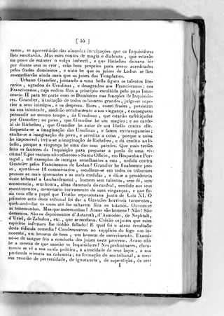 [^^ J.
ranos, se aproveitarão das absurdas iníTslpaçôes qiie os Inquisidores
lhes suscitavuo. Mas esles contos de magíx e diabrura ,
que esfavâo
na posse de entreter o vulgo imbecil , e que Hichelieu deixava liir
por diante seín os crer , crâo betn próprios para sererti acreditados
pelos frades dominicos , e nisto he que os jui/^es de Lodun se lhes
assemelha vão ainda mais que os juizes dos Templários.
Urbano Grandier, juntando a uma beHa figura os talentos lite-
rários , agradou ás Ursulinas , e desagradou aos Franciscanos; nos
Franciscanos, cuja ordem fora a principio escolhida pelo papa ínno-
cencio II para ter parte com os Dominicos nas funcçôes de inquisido-
res. Grandier, áiínitaçâo de todos os homens grandes, julga-se supe-
rior a seus inimigos, e os despreza. Estes , conró frades ,
persistem
na sua inimizade, mad i tão occ alta níente a sua vingança , econseguem
persuadir ao mesmo tempo , ás Ursulinas , que estavào enfeitiçadas
por Grandier; ao povo ,
que Grandier ho um magico; e ao carde-
al de Kichelieu ,
que Grandier he autor de um libelio contra elle.
£squenía-se a imagiiiaçâo das Ursulinas , e fazem extravagâncias;
exalta-se a imaginação do povo, e acredita a coisa ,
porque a coisa
he impossível; irrila-se a imaginação de Richelieu , e dá credito aoli-
òeilo, porque a vingança he uma das suas paixões. Que mais teriâo
feito os fautores da Inquisição para preparar a perda cie uma vi-!
ctiraa? B por ventura não offereceo o Santo Oíficio , em Hespanha e Por-
tugal ,
mil exemplos de intrigas semelhantes a esta , urdida contra
Oranther pelos Franciscanos de Lodun? Grandier he finalmente pre-
so, ajuntào-se m commissarios , escolhem-se em todos os tribuiiaes
pessoas as mais ignorantes e as m«is crédulas , e dá-se a presidência
deste tribunal a Laubardemont , homem sem talentos , sem fé, sem
consoiencja, sem honra , alma damnada do cardeal, vendido aos seus
resen ti mentos, mercenário instrumento de suas vinganças, e que fa-
M3. com elle o papel que Tristão representava junto de Luiz XL Oprirneiro aclo deste tribunal foi dar a (írandier horríveis tormentos,
queb,and<..jh<í os o?sos até liie saltarem fora os tutanos.^ Ouvem^ss^
as testemunhas. Mas que testemunhas ? Acaso são homens? Não! São
demónios Sào os depoimentos d'.Astaroth , d' Asmodeo , de Nephtali,
d Uriel, deZabulon, etc. , que se recebem. Crerão osjnizes que estes
espiiiios infernaes lhe tinhão fallado I E qual foi o atroz resultado'
desta ridícula comedia? Condemnarem ao supplicio do fogo um in-
nocente, ,im hou.em de bem , um homem de merecimento. Exami-^
ne-se de sangue frio a oonducta dos juizes neste processo. Acaso não
he a mesma de qu*- usavâo os inquisidores? Nos preliminares , clara-
mente se ve a sua surda politica, a atrocidade de seus laços , a sua
pioíunda sciencia na calumnia; na formação do seu tribunal, a mes-^
ma reunião de perversidade, de ignorância , de supe
^fmm
 