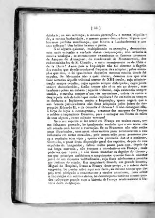 [ 5G ]
du.liílale; na sua sentença, a mssina prevenção, a aiesnia inic|nula--
fie, a meàdía barbaridade, o tnesmo género desupplicio. E para que
houvesse j)erfeila semelhança, que faltava a Laubaidemonl e ao3
seus colle^as? Uni> habito branco e preto.
K se a)gu£m quizesse, multiplicando os exemplos , demonslrat
com mais exteaôão a verdade destas comparações, nào acharia a
mesma analogia , se attenlaruente examinasse os famosos processos
íe Jacques de Armagnac, do condestavel de Montmorenci , dos
endemoninha los de S. Cláudio, e mais recentemente os de Cala e
de la Barre? Assi(n pois a Inquisição nào foi somente o ílagello
dos estados que tiverâo a culpável fraqueza de a adoptar; pelos exem-
plos que deo, o foi igualmente daquelles mesmos estados donde foi
expul&a. Se Alemanha nào a quiz tolerar, devemos crer que ella
fosse estranha áquelle tribunal secreto do XIII século, cuja adminis-
tração sempre occulta , cujos agentes sempre disfarçados, cujos juizes
sempre desconhecidos , faziâo tremer nào só os reis no throno , mas
também o pobre na cabana ; áquelle tribunal, cuja existência sempre-
sentida, e envolta sempre n'um véo mysterioso , cobria de surtos a
desgraçada vida de tudo o que enlào respirava? Se em todos os tempo*
se declarou a Inglaterra contra a Inquisição, quem negará que*
6ua funesta jurisprudência nào fosse adoptada pelos jvúzes do des--
gfaçado Eduardo II, e da donzella d'Orleuns? E nào conseguio ella^
á força de h-rços e estralageinas , arrancar das margens do Tainisa
o celebre e imprudente Dominis, para o entregar em Roma ás mão*
de seus algozess, como adiante veremos?
Se o seu espirito se fez sentir em França em muitos casos, co--
rao deixaínos provado, he igualmente verdade que o seu nome era-
alli olhado com horror c execração. Se os Francezes não erâo então
assaz illuminíi.dos, nem: assaz observadores para reconhecerem a sua
influencia em certas occasiôes ,
pelo menos erào assaz generosos pa»
ra a combater com vigor , a^^enas ella pretendia dar -se a conhecer.
Comtudo, a pesar desta disposição geral dos espirito», depois da sua-
expulsão do Languedoe , faltou muito pouco para que, depois da
sua longa ausência , não tornasse a introduzir-se em França ,
mais
poderosa, que nunca , e nuo viesse manchar os degráos do throno ,
Qtn que piiacipes ambiciosos e sanguinários querião faze-la assentar
junto de uni monarca valetudinário , cuja fraca adolescência presidia
aos destinos do estado. Um magislraílo filosofo, um grande hou)eíii
Miguel do ílospital, liv-rou a França deste perigo, e a salvou desta
vergoolíu. Se porém refiro aqui este facto , ao mesmo tempo que de-
pois serei obrigado a rcmontar-me a séculos anteriores, para achar
a Inquisição cm outros estados, hesócnente para rennir no niesmo qua-
dro tudo o que prende com. a historia de França r^lativameute á hi»-
loria desta inetitiiicão.
«-^
 