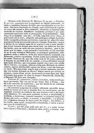 MUêM
[57]
Ueiaava entào Francisco '![. Henrique lí, seu pai , e Fiancisco
í, seu avó, assustados cosn os progressos da religião protestante , li-
verà-o a irapolitica fraqueja desoffrer que se perseguissem os 3"us fau-
tores. Nâo havia Inquisição em Fraoça ; mas coridvuindo-se o gover-
no como ella mesma se teria condijzido , devoravão as fogueiras uma
muliidÀo de viclimas. Semelhante tratamento produzio o que com-
«iwinmente prodtjzera todas as perseguições. O prott^stantistíio , beoi
ioHge de se intimidar com isto , só tinha adquirido novas forças; t
|jenelrando até á corte, adoptado pelas principaes cabeças doestado,
tinha conseguido poderosos protectores, e parecia ter adquirido sobe-
ja preponderância para arrostar coffi seas inimigos. Nesta crise, carecia
o throno de um homeen capaz de ser superior a um e o«tro partido;
que tivesse bastante firmeza para conter cada uri deííes em seus jus-
tos limites, para ser surdo aos seus reciprocos impulsos, para os do»
cninar sem os temer, e que Juntand© o sentimento da sua autorida-
de ao de uma tolerância illíiminada, os protegesse igualmente: obri-
gando-os então a soífrer-se, te-bs feia iíisensivelmeote conduzido ase
estimarena, e talvez a se amarem. Porém a sorte havia deGidido de ou-
tro modo. Francisco ií , 'que não tinha naais de 16 annos, aJQTit€tva
á fraqueza da stia idaée a do «eu caracter, « á snadebiUdade natural
«ma saúde delicada ,
q«e o seu poticô regrado amor para cora abella
Maria Estuart, sua esposa, alterava ainda mais. Discípulo do célebre
jVmyot, apenas recebera dei le o gosto das letras, o que não basta pa-
ra um rei. Mas acago tinha Amyottoda a virtade necessária para for-
mar um homem destinado ao throno? áíuyot amava por extremo as
riquezas, epara educar um rei, lie necessário ter uma alma real. Que
deveremos pois pensar da alma de Amyoí? Francisco II , Carlos ÍX,
^ Henrique III forão seus discipijlos.
FVancisco lí, melancólico, ti m ido eirresoluto, tinha nascido pa°
r& ser governado. Nâo era um rei que fizesse falta á França , mas
tal como convinha aos ambiciosos ,
q.ue nâo deixào de ser conuDuris
em teiDpos de focçòes e de fanatismo.
Os immensos progressos da religião reformada procedião talvez
menos do exame serio que se liouvesse feito dos seus dogmas ,
que do
espantoso contraste da conductá dos seus. ministros com a dos sacer-
dotes catholicos. Por uma parte a piedade, as Iwzes, a simplicidade, a
modéstia, o desinteresse, parecião resuscitar os primeiros tempos da
Igreja; por outra, a cubica, a avareza, a devassidão, e a ignorân-
cia ,
vergonhosa herança da maior parte dos bispos , dos clérigos , e
dos frades, nesta epo«'a , presagiavàò a decadência, e talvez a proxi-
nia ruiria do Cathoiicisnio.
O povo , que não julga senão pelo que vê , e a quem poucas
vezes engana o bom, senso , facilmente dava credito .a homens" cuja
W
 