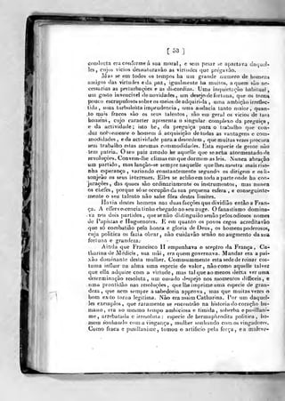 [53]
conducla era conforme á sua moral, e sem pesar se apartava daijucl-
les, cujoâ vicios uesnatoravào as virludcs que prega vào.
ívias se em todos os tempos ha um grande numero de hf)mens
amigos das virtudes e da paz, igualmente ha muitos, aquém sào ne-
cessárias as períurbayòes e as discórdias. Uma inqiiietí;ouo habiluaí,
um gosto invencível de novidades, um desejo de fortuna, que os tor^H
pouco escrupulosos sobre os meios de adquiri-la , uma ambição irreílec-
tida ,
uma turbulei)ta imprudência , uma audácia tanto maior, quan-
,to mais fracos sào os seus lalentos , sào em geral os vicios de taes
iiomens, cujo caracter apresenta o singular complexo da preguiça,
e da actividade; isto he, da preguiça para o trabalho que con-
duz nobieu}ente o homem á acquisiçào de todas as vantagens e cotn-
modidades , eda activiíJade para a desordem , que muitas vezes procura
sem trabalho estas mesmas con>modidades. Esta espécie de gente nào
lem pátria. O seu paiz amado he aquelle que se acha atormentado de
levoluç-òes. Conve(r>-lhe climas em que dormem as leis. iNunca abraçâo
um partido, mas lançào-se sempre naquelle que lhes mostra mais riso-
nha esperança, variando constantemente segundo os dirigem e osli-
sonjeão os seus interesses. Elles se achàoem toda a parte onde ha con-
jurações, das quaes são ordinariamente os instrumentos, mas nunca
os chefes, porque sóseoccupãoda sua pequena esfera , e conseguinte-
mente o seu talento não sahe fora destes limites.
Havia destes homens nas duas facções que dividião entãoa Fran-
ça. A effervet^cencia tinha chegado ao seu auge. Ofanastismo domina-
va nos dois partidos, (juesenào distinguiào senão pelos odiosos nomes
de Papistas e Huguenoíes. E em quanto os povos cegos acreditavào
que só combatião pela lionra e gloria de Deus, os homens poderosos,
cuja politica os fazia obrar, não cuidavão senão noaugmento da sua
fortuna e grandeza.-
Ainda que Francisco lí empunhava o sceptro da França, Ca-
tliarina de Medicis , sua mãi , era quem governava. Mandar era a pai-
xão doujinanle desta mulher. Commummente esta sede de reinar cos-
tuma iníluir iia alma uma espécie de valor, nào como aquelle talvez
que ella adquire com a virtude, mas tal que ao menos deixa verumã
determinação resoluta, um ourado df^spejo nos n)omentos ilitjficeis, e
uma prontidão nas resoluções, que lhe imprime uma espécie de gran-
deza, que nem sempre a sabedoria approva, mas que muitas vezes o
bom exito torna legitima. Nào era assim Catharina. Por um daquel-
]es exeuíplos , que raramente se encontrão na historia do coração hu-
mano, era ao mesmo tempo ambiciosa e timida , sol)erba epu^^illani-
me, arrebatada c irresoluta ; espécie de hermaplirodita politica, ho-
mem sonhando com a vingança , mulher sonhando com os vingadores.
Como fraca e pusillaiiimc , taaiou o artificio pela força, ea malevo-
'
t ^'-«
 