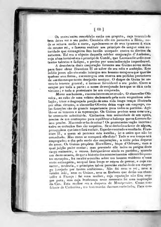 [GO]
Os rrrolc^' antfts conccb-erào então ntn projecto, cuja Icrriçriiiade
feem deixa ver o seti poder. Consistia elle em passarem a Biois, oa-
de se achava eatâo a corl«, apoderarem-se de seus tyranrios á vista
d<!) mesmo rei , e fazerera restituir aos princi|jcs do sangue (ima au-
toridade que estrangeiros lhes havião usurpado contra os direitos da
natureza. Tal era o objecto daquella celebre conjuraçào d'Amboisa,
cuja alma invisi^^el era o príncipe de Conde, qtje Laretiaudie urdiocom
taatos taleatos e fadigas, e perdeo por uma indiscrição imperdoável.
A descoberta desta conjuração forneceo aos GuizasDOvas molas
para fazer obrar Francisco 11 ao sabor do seu ódio e ambição. E^te
infeliz joven nào vioscnào inimigos nos honiens corajnsosque querià«
quebrar seus ferros, esecntregou sem reserva aos pérfidos protectores
de um tlirotio que tanto desejavào usurpar. O duque de Guiza he no-
meado tenente gcnieral , e torna-se formidável o seu poder. Corre e
sangue por toda a parte: o non»e deconjurado heoque ae dá a cada
'victima ; e todo o pratestantc he um conjurado.
Monxí «nabomem, e novos interesses se cruzâ'^- O cbancell^r Oli-
veira , ao cabo de uma velbice <iesboaradai»e!a n»ais vergonhosa ad*»*
laçào, triste e desgraçada porção de uma vida longo tempo illustrada
por dtas virtudes, o clmncellerOliveira deixa va^<í um emprego, cu-
h% funcçòes sào de grande importância para todos os jjartidos. Agi-
tào-4e os temores e as esperanças. Os Gaizas perdem -urna creatura,
be necessiirio substitui-la. Calhaiina tem necessidade de «m apoio,
pireeisa fW; um coiítrapeso para equilibrar a balança queos Lorenos fa-
zeui pender. Masondese ha deachax? O* protestantes vagão incertos;
toçlos os cort^zàos lhes sào suspeitos. Se sedeclaràoa favor de algum,
presuppôero que isto o fará excluir. Esperàocomtudo o resultado. Fra!>-
cisco 11, a quem só pertence esta escolha, iie o único que nào he
consultado. Mas como se occupará elkdisto? 'lodo o seu teu)[x)está
empregado; o dia pelo medo das conjurações, a noite f^las doçuras
do amor. Os Guizas propõem AlorviJliers , bispo d'Orleans, com o
tfuad julgào poder contar ; mas prevemlo elle todos os perigos deste
cargo erninen te, o recusa. Intrigavào-se ainda os partidos, quando
«•m"des te» acasos, de que a historia dos acontecimentos oti erece frequen-
tes exemplos, fez recahir a escolha s<)bre uu) hojnem residente n'uma
corte estrangeira, no qual bem longe se estava de pensar, e cujo ca-
racter, modéstia, e principies talvez pareciào exclui-lode um euiprc-
go iavejado por tantos ambiciost»^. Nào foi nem o rei , nem a
rainha mài , nem os Guixas, necn os Borbons que derào um chan-
celler á França : foi «ma mulher, cuja reputação nào fora sem-
pre pura, mas cuja lembrança neste uíomeuto foi uma iíispiraçào
do ('eo. Esta mulher era a duqueza de Monfp'Misier. Como con-
fidente de Catharina, era testemunha das suas auciedadcs. Fará coUf
t-^
 