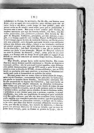 t 61 ]
trabaJançar 05 Guizas, be aecessario , lhe diz ella , um. ho)m«ni aesaa
ônne, pava se oppor aos seus projectos; assaz virtuoso ,
para n^ es-
cutar scoTto o seu dever ; assaz amigo do bem publico ,
pajra não
pensar senào no do estado; assaz, sabio;, para que os protesíant^es o
encarem seoj o temer. Mas para o^ fazer acceitar pelos Gnizas, ha
taaibem necessário- que seja um homem isoladío , sem bens., sem efe-
ados parentescos, sem prolectores j)oderosos. Este homem he Mi-
guel do Hospital. Catbarina, peisuadida por este diíiGurso, o pro-
põe, e os Guizas approvão esta escolha. Mig'iíel do Hospital réccbeo
n'outro tempo alguns favores do cardeal de Lo.fena, ser-lhe-ha gralo;
está sem protector, será obrigado a procurar denovo o seu valimento;
acha-se sem defensa nem abrigo, temerá a sua inimizade; medita-se
um grande projecto, que não pôde effeituar-se sem a concarrencia
de um chanceller , será facil inlimidâ-lo: e taes sãa os motivos do
assenso que derão á sua nomeação. Miguel da Hospital achava-sa
na corte de Sabóia : he chamado , chega , toma jJosse do seu novo
cargo, e a França arde no desejo dever qual pôde ser o papel de um
filosofo no melo de uma corte ao mesma tempo facciosa , fanática, e
corrompida.
Digo filosofo, porque havia então muitos filósofos. Em nossos
dias. tem alguns homens querido condemnar a filosofia ao desprezo e
execração publica : não he pois inútil instrui raquelles, cujas declama-
ções podem desencaminhar ,
que no XVI século a parte sã daí nação
pensava como os filósofos do XVII í, só com adifferença ,
que no XVI
século as gradações erão mais sensíveis, e os cri mes. do fanatismo tor-
na vão mais caras á bumanidadie a& opisaiões; dos sábios*.
Eis. aq.ui pouco mais ou menos como os histofiadores do tempo
entre outros- Gastei nau , com mentado depois, pelo sabsio Le Laboureur,
nos pintão as opiniões destes filósofos , denominados, tolerantes. El-
les não renunciavão os dogmas dos Catholicos , mm% approvavãoi a«i
mudanças feila& pela religião reformada na, disciplina eccleçiastica.
EUe* tinhão por princi.pios> que só Deus tem diíeito de julgar do que?
se passa no fundo dos corações, que só aelte pertence punir os beregess
e premiaros fieis; que logo que os cidadãos do esáailo obedecem ásleisj
e preenchem os seus deveres para com o governa*, a pátria .^ e o^seus'
semelhantes-, tem todos um igiial direito ás van-tagen» que a sociedade
eivij Hies pôde offerecer; que ella não deve considerar como inimio-os
senão aquelles ctija intençàohe perturbara oídem; que deve i^almente
honrar oCatholieo eo protestante virtuoso, e castigar um ou outro,
se he máo; que olhar com horror a& pessoas affeiçoadas a outras opi-
niões, que nâQ. são as nossas , be o cumulo da demência, e obrar ^-
gundo um principio dèstructor de todas as virtudes; que no caso de
poder hav43r hereges, para os, chamax ao grémio da igreja , não se
!»OT mÊ
 