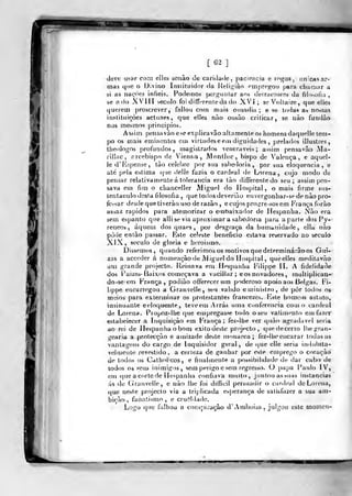 [63]
deve usar com elles scaão de caiitlatie, paciência e i"^gos , iinicas ar-
mas que o Divino Irisiituidor (Ja Jielii^iào ^mpre^oii para cbaiuar a
si as nações infiéis. Podemos perj^untar aos detraolores da filosofia ,
se a do XVI lí í-ecnlo foi diíTí^renleda do XVi ; se Voltaire, que elle^
querem proscrever, faliou com mais ousadia; e se toda» as nossas
inslituiçòes actuae*, que elles nào ousào criticar, se nào furidào
nos mesmos principios.
Assim pensavàoeseexplicavão altamente os liomens daquelle tem-
po os mais eminentes em virtudeseem dignidailes ,
prelados illustres,
tlieologos profundos, magistrados veneráveis; assim pensavão Ala-
rillac, rrcebispo de Vienna , JVIontJuc, bispo de Valença, e aquel-
le d'Espense, tào celebre por sua sabedoria, por sua eloquência, e
ale pela estima (pie (ielle fazia o cardeal de Lorena, cujo modo de
pensar relativamente á tolerância era tào differentedo seu; assim pen-
sava em fim o chanceller Miguel do Hospital, o mais firme sus-
tentáculo desta fdosofia ,
que lodos deveriào etivergonbar-sedenào pro-
fessar desde que tiverào uso de razào , e cujos proi^re-sos em França forào
assaz rápidos para atemorizar o embaixador de Hespanha. Nào era
sem espanto que alli se via aproximar a sabedoria jKira aparte dos Py-
reneos , áquem dosquaes, por desgraça da humanidade, ella nào
pôde entào passar. Este celeste beneficio estava reservado ao século
XIX, secub de gloria e lieroismo.
Dissemos, quando referimos os motivos quedelerminá:ãoos Gui-
zas a acccder á nomeação de Miguel do Hf)spiíal ,
queelles meditavào
um grande projecto, lleinava em Hespanha iMlippe II. A fidelidade
dos í^aizes- Baixos começava a vacillar ; eos novadores, mulliplican--
do-se em França ,
podiào offerecer um poderoso apoio aos Belgas. Fi-
líppe encarregou a Granvelle, seu valido eujinistro, de pôr todos os
meios para exterminar os protestantes francezes. b^sle homeui astuto,
insinuante eeloquenle, teveem Arras uma conferencia como cardeal
de Lorena, Propoz-lhe (pie empregasse todo o seu valimento em fazer
estabelecer a Inquisição em França ; fe/.-lhe ver quào agradável seria
ao rei de Hespanha o bom exilo deste projecto, que de certo Itiegran-
gcaria a prolecçào e amizade deste monarca; fez-llie encarar todas as
vantagens do cargo de Inquisidor gerai, de que elle seria imlubita-
velmenle revt^stido , a certeza de ganhar por este emprego o coraçào
de todos os Cdlholicos, e finalmente a possibilidade de dar cabo de
lodos os seus inimigos, sem perigo e sem regress*). O papa Paulo IV,
<em que acorle de Hespanha confiava mtuto, juntou as suas instancias
ás de Granvelle, e não lhe foi dilíkil persuadir o cardeal de Lorena,
que neste projecto via a triplicada esperança de satisfazer a sua am-
bição , fanatismo, e crueldade.
Logo (pjc falhou a cons^niração d'Amboisa, julgou esle momcn-
"T-i^
 