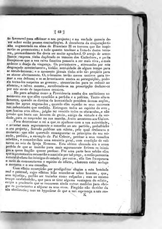 [63]
to favorável para effeittiar o seu projecto; e na verriade parecia de-
ver achar então poucas conlradicçòes, A descoberta da conjuração ti-
nha^ augmentado na alma de Francisco II os terrores que ihe inspi-
ravão os protestantes; e tudo quanto tendesse a livra-Io destes terro-
res, provavelmente Ilie devia ser muito agradável. O arrojo de seme-
lhante empreza tinha duplicado os temores dos Catholicos, e polia
lisonjear-se que a sua raiva fanática passaria a ^er mais viva, e mais
iàrdente o desejo da vingança. Os protestantes , attenuados por este
desgraçado íí-contecimento, tinhão necessidade d« algum tempo para
se restabelecerem; e o momento jamais tiolja sido tão propicio para
os atacar abertamente. Oj tolerantes leriâo menos motivos para to-
rnar a sua defensa; e se se levantassem contra as perseguições, pode-
ria torna-los suspeitos ao governo, atemoíiza-los para os reduzir ao
silencio, e talvez mesmo, envolvendo-os n^ proscripção desfazer-se
por este modo de importunos censores.
He para admirar como a Providencia zomba dos ambiciosos no
momento em que eJIes coiw^ilião a perfídia e a politica. Tanto ellaos
favorece, quando os direitos da humanidade presidam ás suas acções ^
lanto lhe apraz engana-los ,
quando elles esperâo os seus successos
nas calamidades que meditào. Entregues todos ao espirito do erro .,
que fascina seus olhos, julgâo ter vencido lodos os obstáculos, e não
pensão que basta um homem de ger/io, amigo da virtnde e da ver-
dade, para o3 suspender na sua marcha. Assim aconteeeo aos Guizas.
Para determinar o rei a que os ajudasse com a sua autoridade,
e arrastar mais seguramente o conselho ao seu partido ,
preludiarão
o seu projwtp, fazendo publicar um edicto, pelo qual declarava o
monarca : qae não querendo ensaiíguentar os princípios do seu rei-
nado, preferia, a exemplo do Pai Celeste, perdoar a seus vassallos
rebelaos, e conceder-lhes uma amnistia geral, com condição de vol-
tarem ao seio da Igreja Romana. Esta ultima clausula era a arma
pérfida de que se muniâo para mais seguramente ferirem os inimi-
gos a quem fingiâo querer perdoar. Por uma parte bem sabião elles
que os protestantes recusa ri ào a amnistia por tal preço , e então pareceria
nattiral declara-los inimigos do estado; por outra, elía lhes franqueava
o meio de com mentarem o espirito do edicto, efazerem cahir no laço
o monarca e o seu conselho.
Com effeito começarão por prodigalizar elogios a esta bondade
rea! e paternal, cujos effeitos hiâo estender-se sobre homens ,
qiie,
sem injustiça, podiâo ser tratados como culpados ; mas ao mesmo
lempo csíabelecêiâo
,
que para se tirar alguma vantagem do edicto,
exigia a prudência que se tomassem ainda outras medidas para obrn
gar os piotestanles a abjurar os seus erros. Fingirão não duvidar da
sua obeoieiicia; mas na hypoLhese de que a sua esperança a este res-
 