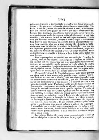 [64]
peito seria frustrada , tej^fdsentárâo o qflacifo áos ftiales annexos fe
guerra civil, que & sua reâistencia necessuriamente Acarretaria. .<Vo
íavia, a seu ver , senão um meio <le prever»jr o mal, e èra estabe-
iecer um tribunal para julgar de tudo o que fosso concernente aos
ivereges. Eãta instituição nào offerecia inconveniente alg^um ,
porque,
%e os protestantes obedecião , nunca aerião aUt chama<los ; e em cast)
«ontrario , ella atacaria o mal na sua raiz; que finalmente , cOmo
quer que as coisas corressem, sempre se tiraria daqui o inapreciável
bem de servir a sua existência unicamente de freio aos mal intenciona-
dos. Bem conheciáo elles que a malevolencia não deixaria de caiu*
mniar esta nova jurisdicçâo tracando-a de Inquisição, mas que erA
fim importava pouco o nome que os sectários lhe dessem , e que se a
sua conducta forçasse este tribunal a obrar, a culpa eradelles, e não
da instituição, e que eutào o tempo e o fogo fariào entrar todos noi
seus deveres.
Este projecto passou fto Conselho sem contradicção. O cardeal de
Lorena, certo do seu triunfo ,
para preparar o espirito do publico,
fez espalhar por seus emissários ,
que se os protestantes teimassem ena
sustentar as suas opiniões, serião punidos na conformidade doedicto;
mas que pertencendo á Igreja o conhecimento dos crimes de heresia,
serião julgados por um tribunal ecclesiastico. Faltava só pois sabet
quem serião os ecclesiasticos que devião compor este tribunal.
O chanceller Miguel do Hospital conheceo quão pouco politico
era atacar cara a cara homens cujo partido estava tomado. Convi-
nha derribar por uma vez o edifício, cujos mateiiaes ajuntavão, mas
ao mesmo tempo mostrar um tal disfarce ,
que não podessem quei*
xar-se sem desmascararem a sua maldade, e exporem-se a ser o ob-
jecto da execração geral. Publicando então aquelle famoso edicto de
Romorantin , monun>ento eterno do seu elevado espirito ,
salvou a
França do horrível abysmo ein que a queriào sepultar. Por esta lei
affectou conceder tudo aos Guizas. Querião elles que os hereges fos-
sem punidos, e o edicto estabelecia penas; querião que este tribunal
fosse um poder eeclesiastico , e era á Igreja que elle pertencia; maà
arrogavão-se , ín petlo, a formação do tribunal, e o edicto Cvimmet-
tia aos bispos o conhecimento âú heresia , e o direito de julgar ai
seus fautores. Esta clausula , de que nenhum Catholico podia qnei^
xar-se , transtornava com uma só palavra o colosso da Inquisição.
A autoridade que o cardeal esperava conseguir por via delia, se des-
vanecia como um sonho, c o chanceller lhe dava no alto clero, cujo
poder o edicto parecia favorecer, ornais formidável adversário de que
elle se podia temer.
Logrados os (iuizas tão astuta como inopinodamentc ,
virao-sa
todavia obrigados a concentrar todo o seu furor , c pelo seu momen-
•r-^
 