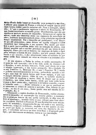 [65]
^eo silencio derão tennipo ao Ghancelkr para prrtsegnír a sua obra
« aíiastar para sempre de França o tribunal de sangue que os prín-
cipes lorenos Unhão querido resuscilar alli. Para o cons«a-,rir, convi-
Bha: 1. que o parlamento registasse o ediclo de RonToraniin; â.'
que fossem convocados os estados geraes O parlamento, que nao pe*
netrara os motivos secretos do chanceller, rectisava-se aò registo do
«dicto, onde nuo descobria senão um aug-menio de autoridade no
clero, contrario ás constituições do reino , eaos princípios seguidos dé
tempo immemoriai. Foi o chanceller aò parlamento, e no discur-
so que alli pronunciou, assaz deixou ver aquella coragem e nobi^
veracidade que distinguiâo o seu caracter. Fez muito por enco*
feriT a paríô que a politica tinha tido na redacção do edicto , ma*
tíeixou' perceber que o seu fim principal era pôr um termo ás per-
seguições. Disse que o rei se cansava em empregar de balde o rigoP
para extirpar a heresia de seus estados; que esta grande obra per-
tencia a um concilio, e q'ue actualmente todos os cuidados do go^
verno seriao fazer renãbCer no reino as virtudes e os costumes anti-
gos.
A isto ajuaiioíj, «• Todas às ordens se achão corrompidos. Oy> po^o htí mal instruido; não se lhe falia senão de diziujos e of.
« íerendas, e nada d* bons costumes. Cada qual deseja ver a saa
^ rehgmo approvada, a dos outros perseguida. '
Eis a piedade. Oá
« reis í'ra«:€isco í, HenTiq.ie JI, e este ( Francisco lí ) vendo
5. puitóarexiraoTdinariaífíente os erros, pretenderão mondar o tri-
»» go; mas boje h£í tantas hervas más como espigas, « nor isso
« ..smpredmxfí.|as crescer. AUm de que, as opiniões mtidào^se
^ por meio de supph<:as e ra^^òe^. Fera d« desejar que os eccK-
«•siastieoe, que tanta h^}h^ U;^rú^ ainda que "mais ra^o havia
« parft a fa^er contra i^lles, seg-uisst^m ôveriadeiro caminho, eapro-
* veitariao mais. M^ito estimaria o rei que se punissem se-
is vei^ameate os crases de avareza e an,bição. Cem francos de .o-a-
" nho, ^no fim de um anno, fazem perder cem mil escudos de^í-e-'
*> putaçao, &c» ?^
Comeg,jido o registo do edicto de Romorantín, cuidou attenta-
wenie o clmncdler na convocação dos esfados geraes; e convenci-dos os prmcipes Ior<.oos da sua queda inevitável, âe elíes com éf-
(«r nf/-'","^"»-"'^
?'''"'"^« ^'"^''' «^ seus esforços para fazer abor-'
ZJJ7f '
'^f
••^'^'-í^^anci.co IJ com tão horríveis cores e.ta es-
iCJend. r>"''' '^^^ê-r^^-âo.Ibe por tal modo a sua audácia,
rlnt '
T'^''
t'*rbulento, traçarão t. o feio quadro do tris!
rL P
?"^^/''^'^ ."^ monarcas em melo dos deputa<los da na-çao e nfundirao tal terror na alma de.íe fraco e desgraçado prin.cipe, que aberlamenle se declarou contra a sua convocação,
^
K ^
 