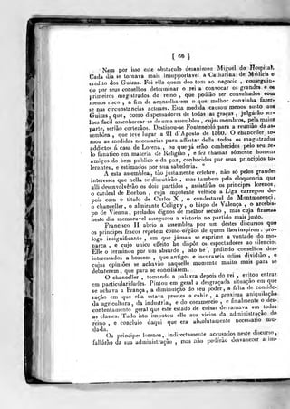 [66]
Nem por isso este ob&taculo desaninion Miguel do Hospilaí.
Cada dia se tornava mais insupportavel a Catharina de Médicis o
credito dos Guizas. Foi olla quem deo tom ao negocio ,
conseguin-
do por seus conselhos determinar o rei a convocar os grandes e os
primeiros magistrados do reino, que podiâo ser consultados coox
menos risco , a fim de aconselharem o que melhor convinha fazer-
se nas circunstancias acluaes. Esta medida causou menos susto aos
Guizas, que, como dispensadores de todas as graças ,
julgarão scr-
Ihes fácil assenhorear-se de uma assemblea , cujos membros, pela maior
parle, seriâo corlezâos. Destinou-se Fonlenebló para a reunião da as-
semblea ,
que teve lugar a 21 d'Agoslo de 1560. O chanceller to-
mou as medidas necessárias para affastar delia todos os magistrados
addictos á casa de Lorena , ou que já erão conhecidos pelo seu ze-
3o fanático em matéria de Religião , e fez chamar somente homens
amigos do bem publico e da paz , conhecidos por seus princípios to-
lerantes, e estimados por sua sabedoria.
A esta assemblea, tão justamente celebre, não só pelos grandes
interesses que nelJa se discutirão , mas lambem pela eloquência que
alli desenvolverão os dois partidos , assistirão os príncipes lorenos,
o cardeal de Borbon , cuja impotente velhice a Liga carregou de-
pois com o titulo de Carlos X , o condestavel de Montmorenci
o chanceller, o almirante Coligny , o bispo de Valença , o arcebis-
po de Vienna, prelados dignos de melhor século ,
mas cuja firmeza
neste dia memorável assegurou a victoria ao partido mais justo.
Francisco II abrio a assemblea por um destes discursos que
os príncipes fracos repetem como^-órgâos de quem lhos inspirou :
pro-
logo insignificante , em que jamais se exprime a vontade do mo-
narca , e cujo único eífeilo he dispor os espectadores ao silencio.
Elle o terminou por um absurdo , isto he ,
pedindo conselhos des-
interessados a homens ,
que antigos e incuráveis odios dividiao ,
e
cujas opiniões se acbavào iiaquelle momento muito mais para se
debaterem ,
que para se conciliarem. ...O chanceller , tomando a palavra depois do rei ,
evitou entrar
em particularidades. Pintou em geral a desgraçada situaç^ao em que
se achava a França, a diminuição do seu poder, a falia de conside-
ração em que ella estava prestes a cahir , a próxima aniquilação
da agricultura, da industria, e do coramercio , e finalmente o des-
contentamento geral que este estado de coisas derramava em ^ toda»
as classes. Tudo isto imputou elle aos vicios da administração do
reino , e concluio daqui que era absolutamente necessário mu-
Òs príncipes lorenos,- indirectamente accusados neste discurso,
fallárão da sua administração , mus não poderão desvanecer a im-
 