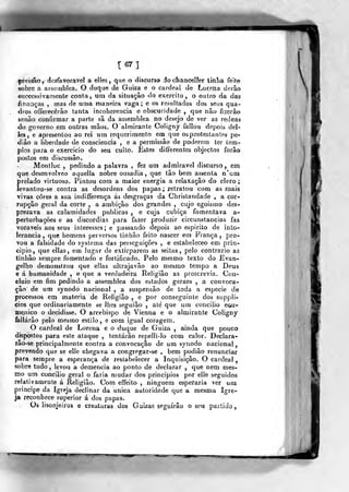 mt
pressão, desfavorável a elles ,
que o discurso do chancel?er liníia feito
sobre a asseiublea. O duque de Guiza e o cardeal de Lorena derão
«ricccssivanienle conta, um da situação do exercito, o outro da das
finanças , mas de uma maneira vaga; e os resultados dos seus qua-
dros offerecérào tanta incoherencia e obscuridade ,
que não fizerão
senão confirmar a parte sã da assemblea no desejo de ver as rédeas
do governo em outras mãos. O almirante Coligny fallou depois de[-
les, e apresentou ao rei um requerimento em que os protestantes pe-
diâo a liberdade de consciência , e a permissão de poderem ter tem-
pios para o exercicio do seu culto. Estes diíferentes objectos forâo
postos em discussão.
Montluc ,
pedindo a palavra , fez um admirável discurso, em
que desanvolveo aquella nobre ousadia, que tão bem assenta n'um
prelado virtuoso. Pintou com a maior energia a relaxação do clero
levantou-se contra as desordens dos papas ; retratou com as mais
vivas cores a sua indiíferença ás desgraças da Christandade , a cor-
rupção geral da corte , a ambição dos grandes , cujo egoismo des-
prezava as calamidades publicas , e cuja cubica fomentava a-
perturbações e as discórdias para fazer produzir circunstancias fas
voraveis aos seus interesses ; e passando depois ao espirito de into-
lerância ,
que homens perversos tin hão feito nascer era França, pro-
vou a falsidade do systema das perseguições , e estabeíeceo em prin-
cipio, que ellas, em lugar de extirparem as seitas, pelo contrario as
tinhâo sempre fomentado e fortificado. Pelo mesmo texto do Evan-
gelho demonstrou que ellas ullrajavão ao mesmo tempo a Deus
e á humanidade , e que a verdadeira Religião as proscrevia. Con-
cluio em fim pedindo a assemblea dos estados geraes , a convoca-
ção de um synodo nacional , a suspensão de toda a espécie de
processos em matéria de Religião , e por conseguinte dos suppli-
cios que ordinariamente se lhes seguião , ale' que um concilio eorU-
me.nico o decidisse. O arcebispo de Vienna e o almirante Coligny
íallárâo pelo mesmo estilo, e com igual coragem.
O cardeal de Lorena e o duque de Guiza , ainda que pouco
dispostos para este ataque , tentarão repelli-lo com calor. Declara-
lão-se principalmente contra a convocação de um synodo nacional,
prevendo que se elle chegava a congregar-se , bem podião renunciar
para sempre a esperança de restabelecer a Inquisição. O cardeal
sobre tudo , levou a demência ao ponto de declarar ,
que nem mes-
mo um concilio geral o faria mudar dos princípios por elle seguidos
relativamente á Religião. Com effeito , ninguém esperaria ver um
príncipe da Igreja declinar da única autoridade que a mesma Igre-
ja reconhece superior á dos papas.
Os lisonjeiros e creaturas dos Guizas seguirão o seu partido,
 