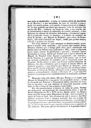 mas toiíoí 63 ma^isira^oi , e todos os homen» saWa» »e encwlárâé
ao de MontIuC , e por maioridade de voto3 foi decidida a convo-
cação dos esiâdos geraes , e do synodo. (^onse^uiiitetnmie o chaoceU
ler fez logo publicar um ediclo que marrava o dia da aberluia dol
estados em Mós , ordenava ao? bispos do reino a sua reuniào pa-
ra determinarem a época da celebração do concilio nacional , e tra-
balharem na reforma da disciplina ecclesiastica, e finalmente s ispen*
dia a piM-bôfifuiçâo contra os sectários , e o direito de con.liecer àó
crime á^. heresia ,
que Miguel óo Hospital ,
pelo edicto de Roi»o*
fantiiJ, nâo tinha concedido aos bispos , senão para ganbaf tempo^
e iliudir o projecto dos (iuizas.
Por seréin alheios do nosso assumpto os acontecimentos, poste-
íioreâ á reunião desta assemblea , nào faremos aqui mençàá delles^
DireíTios somente que a intriga pôde obter que a convocação doS
estados fosse em Orleans com preferencia a Mós , onde se suppunh*
Iiaver maior numero de protestantes ;
que estes ,
tomando impru-
dentemente as armas, fizerão por destruir tudo o que a sabedoria à€
Miguel do Hospital tinha disposto e preparado ; que Antomo ,
fei de Navarra, e o príncipe de Conde forão presos; que os Gui-
zas lentáiào conduzi-los ao cadafalso; que a inesperada morte dff
Francisco II lhes salvou a vida; que ficando regente Calharina dtí
Medicis, lhes deó a liberdade; que os estados se abrirão debaixo à€
melhores auspicios ; e que dirigidos por Miguel do Hospital ,
redi-
girão aquella famosa ordenação, que sopposto nào cicatrizou repen-»
tlnainente as feridas da França, destinada air.da a longas de^graças^
preparou anlicipadamente recursos a Henrique íV , e por suas^ dis*
posições tornou impossível o restabelecimento da Inquisição emFra»-
Hespanha tinha ôido menos feliz que França; e ao tenrrpo qw
Miguel do Hospital fez á sua pátria tão assignalado serviço ,
liavi»
fá um século que Ximenes e Torquemada tinhào accendido em Cas-
tella as fogueiras , em que milhares de innorentes expiavào aindaí
fòdos os dias o crime de nào pensareai cOmo frades.
Em vão consultaríamos a historia de lodos ói povm. Ntnlrah
má apresentará um espectáculo tão extraordinário' como o qu<? ofi-
fereceo Hespanha no X^ e XVI séculos. Querer julgar dos Hespa-
nhoes daquolle tempo pelos Heipanhoes de hoje , seria couimetíer <r
maidr de todos os erros. Não devamos crer que o caracter dos Hcs-
panhoes modernos fosse o caracter nacional: era unt coirtcter de
convGiição. Ainda que a sua gravidade, a sua bravura j a sua altivez, a
stiu preguiça |>as^aiseiii ,
por assim dizer, em provérbio em Ioda a líoro-
pa, se parássemos nestes rasgos, apenas conhcceriamos a inascara ,
•
oào o homem. Mas para que era eata mascara? A inquisição t^yon'
 