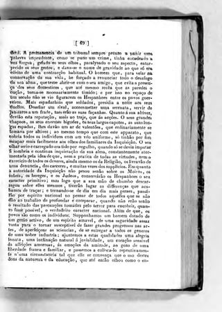 XS9]
'S^á. A f3ê¥íriA#ef!<ÈÍâ efe iiffi trib-onal sempre pronto •& pohír nrí>a
']pí»lavta imprudente, como se pune um crime, linlia eiicadeado a
Ifiia íinj^nm ,
gfeíado os seus olhos, paralysado o seu aspecto, entor-
pecido os seus gestos, e dava-se o nome dê gravidade ao que só em
^ífeito de uma contracção habitual. O homem que, para velar íia
conservação da sua vidíi , he forçado a renunciar todo o desafogo
tia siiá alma, que teme abrir-se com o seu amigo, que evita a presen-
ça dos seus domésticos ,
que ale mesmo recêa que as paredes o
()ução, torna-se necessariamente timido; e por isso no espaço de
*iim século não se vio figurarem os Hespanhoes entre os povos guer-
reiros. Mais espadachins que soldados, presidia a noite aos seirs
tiuellos. Desafiar um rival, accommetter uma serenata, servir dte
jan)zaros a um frade, taéserãoas suas façanhas. Quanto á sua altivez,
"deviâo esta reputação, mais ao traje, que ás acções. O seus grandes
thapeos, os seus enormes bigodes, bsâeus largos capotes, as suãslort-
•gas espadas, lhes davâo um ar de valentões, que ordinariamente se
tomava por altivez ; ao mesmo tempo que com este apparato ,
que
tobria todos os individuos com um vso uniforme, só tinhâo por firrt
escapar mais facilmenie aos oihoâ dos familiaTes da Inquisição. O seit
"olhar serio e carregado era tido por orgulho, quando só se devia imputar
â sombria e continua inquietação da sua alma, constantemente ator-
mentada pela ideadeque, nem a pratica de todas as virtudes, nem o
èxorcicio de todos os deveres, ainda mesmo os da Religião, os livravão de
iima denuncia, dos cárceres, emuitas vezes dos supplicios. Em quanto
a autoridade da Inquisição não pesou senão «obre os Moiros , os
infiéis j
os hereges, e os Judeos , conservarão os Hespanhoes o seti
caracter primitivo; mas logo que a sua mão de chumbo descar-
regou sobre elles mesmos, tiverão lugar as differenças que aca-
bamos de traçar ; e tornando-se de dia em dia mais geraes , passá-
íão por espirito nacional no pensar de todos aquélles que se não
dão ao trabalho de profundar e comparar , quando não erão senão
o resultado das precauções tomadas pelo terror para encobrir, quan*
to fosse^possivel, o verdadeiro caracter nacional. Além de que, os
J>ovos são como os individuos. Supponhamos um homem dotado de
um gettio activo, de um espirito amável, de uma sagacidade assaz
vasta para o tornar susceptível de fazer grandes progressos nas ar-
tes ,
de aperfeiçoar as sciencias , de se entregar a todt)3 os géneros
de uma nobre industria; ajuntemos a estas qualidades uma aleoria
innaía? uma inclinação natural á jovialidade , um coração sensível
•ás affeições amorosas, ás emoções da amizade, ao gozo de uma
Kberdade franca e familiar, e passemos a coiloca-lo repentinamen-
te n'uma circunstancia tal que elle se convença que o uso destes
dons da natureza e da educação ,
que ate enlâo olhou como o en-
 