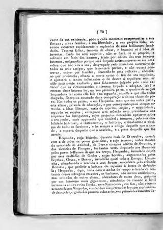 [70]
canto da sua existência ,
pôde a cada momento compTomeltcr a sua
fortuna, a sua familia , a sua liberdade , a sua própria vida, ve-
remos escurecer rapidamente o esplendor de suas bnlliantes facul-
dades. Te^nerá fallar , tremerá de obrar, e bramirá bó a idea de
inventar. Tudo llie será suspeito , nào se fiará de si próprio, e
solitário em meio dos homens, triste por effeiso dos seus te^Hores
internos, mc^lancoUco porque será forçado acircunscrever-se eiu uma
esfera que náo era a sua, desgraçado pelo abandono successivo de
todos os se.is amigos, que lamentará perder, e nao ousara con-
servar , ocioso por ti(nidez ,
desconfiado pela rellexao ,
silencio-
so por prudência, olhará a morte como o fim do seu supplicio,
e ajuntará a tantos infortúnios o de descer á sepultura sem ler
sido justamente avaliado , mas faUamente julgado pelo rude eJt-
terior que as circuiislancias o tiverem forçado a adoptar. An! O
retrato deste homem he , na sua primeira parte, o quadro da naçao
hespanhola tal como ella foi; ena segunda, aquelle a que dia tiulia
chegado. Exceptuo comtudo desta comparação a ultima classe do po-
vo. Em todos os paizes, e em Hespanha mais que em outra parle,
esta classe, privada de educação, e por con^egulntequasl se.npie es-
traniia a ideas liberaes, varia de espirito, acção, e estab hdade,
segundo os séculos ; entrega-se sem reflexão nem previdência aos
impulsos dos inlngantes, cujos projectos necesM.ào apo.ar-se sobre
o seu poder, mais apparente que temível; torna-se, pela sua mo-
bilidade habitual, o instrumento, o ludibrio, e finalmente o vicli-
ma de todos os facciosos, e he sempre a amiga daquelle que a per-
de , a escrava daquelle que a acaricia , e a presa daquelle que lhe
mente. . , -,, • j
Hespanba, cuja historia, durante mais de 15 séculos, prende
com a de todos os povos guerreiros, e cujo terreno, nobre iheatro
da mocidade de Amiibal, da livre e cora-osa altivez de Sertório, e
das victoriasde Pompeo , foi tantas vezes disputado aos líoiuanos
pelos povos bellicosos deque era berço; Hespanha ,
inundada depois
por essa multidão de Godos, cujas hordas, augnit-ntadas pelos
Scylhas, Getas, e Dac os , invadirão quasi toda a Europa; lle,pa-
nha, abandonada e vendida a seus ferozes vencedores pelo cobarde
Honório, que preferio a baixeza do repouso cá honra de defende-
la ; Hespanha, digo, teria com o andar do tempo relrcado os cos-
tumes desses selvagens errantes, se bárbaros, nào menos ambicio.sos,
mas oriun<los de outro clima, adoradores de outro deus, guiados
por,>... um heroismo mais gigantesco, attrahidos do risonho e lertil
terreno da antiga eriça Ibéria, se os Sarracenos , em fim, nao viesseu»
arranca-la aos Visigodos, e substituir á aspereza dos bosques a urbanida-
de das cortes, o goslo dos prazeres e das artes, e os primeiros elemenlos da-
 