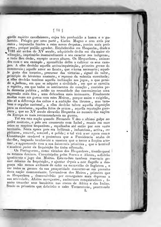 .qiielle espirito cavalleiresco, cujas leis produzirão a honra e o ga-
lanteio. Pelag.io por uma parte , Carlos Magno e seus avós por
outra, impuítírão limites a estes novos déspotas, porem mais peri-
g'osos, porque podião agradar. Estabelecidos em Hespanha, desde o
^Vlll ate ao fim do XV século, adquirindo de dia em dia maior ci-
vilização, imprimirão insensivelmente o seu caracter iíos indígenas,
e tudo lhes derão, excepto os seus altares. Os Hespanhoes , anima-
dos com o seu exemplo , aprenderão delles a cultivar os seus cam-
.pos. A elles deverão aquella activa inquietação, primeiro germe do
comraercio; aquelle amor ao fausto, que o torna necessário; aquel-
le gosto dos torueios ,
precursor das viclorias , signal do valor,
principio do heroísmo nascente, e repouso da valentia exercitada;
a elles deverão lambem aquelia inclinação aos jogos, a que presi-
de a belleza, em que se adquire a civilidade , em que se exercita
o espirito, em que todos os sentimentos do coração , contidos pe-
ja decência publica , achão na necessidade das conveniências uma
expressão mais fina , uma delicadeza mais insinuante. Finalmente
muitas vezes em guerra com estes Moiros ,
porque assim o exigirão,
nào só a diflerença dos cultos e a ambição dos ihronos , mas tam-
bém o orgulho nacional , a elles deverão talvez aquella disposição
para os combates, aquelles feitos de armas , aquella reputação guer-
reira , que no XV século elevavâo Hespanha ao numero das nações
da Europa as njais recommendaveis na guerra.
Tal era esta nação quando Fernando V deo o ultimo golpe <ao
poder moiri.>co, e pelo seu casamento cora Isabel , reunio em suas
mãos os sceptros hespanhoes,, espalhados -até então por esle vasto
território. iNesla época pois era beiiicosa , industriosa, activa, es-
pirituosa , amável , sensível, e polida; e tal virá a ser agora comB
Constituição saudável e protectora que .a Providencia acaba de
dar-lhe, rasgando toialmenie a mascara que o terror a forçara a to-
mar ,
e apparecendo com a sua fisionomia primitiva ,
que o horrive!
e áoinbrio poder da Inquisição lhe tinlia offuscado.
Os Fortuguezes, como vizinhos dos Hespanhoes , tiverâo quasi
os mesjiios destinos. Conquistados pelos Suevos e Alanos, soffrêrão
igualmente o jugo dos Moiros. Estava-lhes também reservado ge-
mer debaixo da Inquisição, e ajuntar d-pois a este ílagello a des-
graça não menos aviltante de cuhir na escravidão de Ingiatera , e
ver lodosos germes da sua prosperidade converter-se em proveito
desta nação commerciante. Livrando-se dos Moiros ,
primeiro que
03 Hespanhoes , desenvolverão por co-nseg.uinte mais depressa a
sua actividade. Afoitos navegantes, audaciosos conquistadores, fi-
zerào tremular suas bandeiras nas costas de Africa e das índias.
Sendo os primeiros que dobrarão o cabo Tormentório, penetrando
 