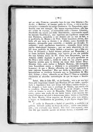 isamÊâm
[75 1
ate ao cabo Comoiin ,
povoarão logo i3e suas ricas feitorias o Tn-
(]o«lão, o Malabar, as mesmas costas da China, e veio a ser-Ihes
Iributaiio o commercio do antigo Continente. Os Hespanhoes, agui-
Iboados com este exemplo.^ não menos emprebendedores , nâo me-
nos ávidos de r-quezas , se aventurarão sobre o Oceano Atlântico,
descobrirão iim inundo ate' então desconhecido, atravessarão aqueí-
Jas enormes Cordilheiras, mui superiores aos orgulhosos cumes dos
íeus Pyreneos , estenderão o seu dominio até ao mar do Sul , e
se apoderarão do México e do Peru. Como vencedores altivos, dei-
tarão alli por terra os thronos e os altares ; como fanáticos in-
sensatos ,
perseguirão para converter, e matarão por devoção; fi-
nalmente, como espoliadores insaciáveis, trouxerão destas nova»
Tcgiões incalculáveis thesouros ,
que em parte absorverão os co-
fres dessa multidão de frades imbecis e grosseiros, que a falsa po-
litica de Fernando e Isabel deixava penetrar nas Hespanhas , e
os desses bárbaros Inquisidores, cujo espirito já era um preludio
dos seus funestos Autos da Fe'. Assim estes Hespanhoes, que na
America tinhão degolado os povos e os reis para agradarem ao
leu Deus ( como diziâo ) , tinhão de achar na sua própria patrià
Togueiras prontas para os devorar em nome deste mesmo Deus.
Quantas vezes, para exaltar a Religião Romana, não trovejárão
fesses Inquisidores contra a idolatria e os pretendidos sacrificios
humanos, de que o México offerecêra ura terrivel espectáculo a
testes viajantes hespanhoes ! Mas que dirião os Mexicanos , se tes-
temunhassem os sacrifícios humanos que os Inquisidores de Ma-
drid , Lisboa , e Goa , offerecião ao seu Deus ! ! ! Nisto se conhecem
claramente as absurdas contradicçôes de que he capaz o fanatis-
mo.
Isabel , filha de João lít , rei de Castella , veio a ser sua her-
(leira pelo vergonhoso tratado que Henrique IV seu irmão, appelli-
(lado o impotente ( bem que tivesse tido filhos e muitas amigas ),
foi obrigado a fazer com o arcebispo de Toledo, que contra elle
so revoltara. Desposou ella Fernando V, rei de Aragão, e desta
imião se formou o reino de Hespanha. Nesta época, como dis-
"semos, gozou esta nação do seu maior lustre; o seu caracter na-
Tional maslrou-se tal qual o descrevemos antes, tentou a descoberta
do Novo Munrlo, fez-se respeitar na Europa peias &ias armas,
e lançou os fundamentos da grandeza, a que depois chegou Car-
los V.
A' união de Fernando e Isabel só presidirão a ambição e a
politica. Ardendo ambos no dosejo de reinar , unirão suas preten-
çòes , sem confundir seus direitos. Não forão dois ,
esposos ,
maj
dois reis que tomarão assento no m(;srao ihrono ; e reunindo êcus
"tr^
 
