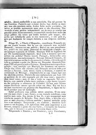 •
t 73 ]
tiStados , jamais confundirão a sua autoridade. Um lai governo he
yui fenómeno. Pareceria que o ciúme devera logo dividir os espo-
so*; mas não aconteceo assim. Ambos forâo muito prudentes, ou
talvez se temerão mutuamente assaz para se não desunirem. Go-
vernarão n'uma perfeita independência um do outro os estados qne
posáuião antes do seu casamento ; e consentindo em não fazer seoãoutq
corpo politico dos reinos que tinhão herdado pelo sangue , dir-
Se-hia que trabalhavâo para os seus succe^sores , e não para si,
pois que fiualrijente foi sempre distincta a sua reciptcca autorida-
de.
Filippe TI , o Tibério d'Hespanha , considerava Fernando co-
mo um grande homem. Isto he que era retraía-lo com ver<Iade!
Fernando , tortuoso em sua politica ? flexive! em seus procedimen-
tos, pérfido em seus meios, jacta va-se de infidelidade e traição, co-
mo qualquer sejactaria de virtudes. Henrique VIÍI de Inglaterra foi
por elle constantemente enganado. Qual seria o monarca que o ex-
cedesse em peifidiii? Tentou invadir Portugal , declarou-lhe uma
guerrainjusta-, mas nada conseguio. Foi mais feliz nade Granada ,
de
cujo reino se aposàou no fim de oito aniios de combates, e foi então quede
todo se extiuguio o poder dos Moiros em Hespanha. Querendo Hen-
rique VIU seu genroinvadir a Guienna , Fernando se encarregou da ex-
pedição , com condição que Henrique lhe forneceria um exercito.
Chega cora effeito esí;e exercito; mas Fernando servio-se deHe para
usurpar a Navarra , nada tentou contra a Guienaa, e zombou da
credulidade de Henrique , remettendo-lhe as suas tropas logo que
lhe não forâo precisas, Dii;endo-Ihe seus embaixadores que Luiz Xll
se queixava de ter sido enganado por elle duas vezes , respondeo ;
duas vezes'! mente; mais de dez o tenho eu enganado. Tal era o
•bomera, cuja piedade a Itália tanto exaltava, e cuja cievola hipocri-
sia lhe grangeou o sobrenome de Calholico, ()s seus mais íntimos
amigos duvidavào mesmo que elle cresse em Deus. Era em fim o
rei mais conveniente aos projectos dos Inquisidores, e digno em tu-
do de accoJher uma tal instituição.
Isabel professava uma politica menos astuciosa. O seu cara»
cter era u)ais aberto e mais franco, a sua vontade mais firme, o seu
lÊspirito mais recto. Era devota de boa fe' , e por conseguinte mais
timida em matéria de Religião. Para dispor delia, e fazer-lhe ado-
ptar as mais absurdas e funestas medidas , bastava melterlhe n)edo
cou) a sua salvação. Torquemada , seu confessor , descobrio facil-
mente a sua fraqueza, e se aproveitou delia para augn^enlar a sua
fortuna, assegurar o poder dos seus frades , e torna-los ião formidá-
veis, que os thiouos e ug [jovos se curvassem diante de]K'S.
Torquemada e Ximenej , um Dominico , outro franciscano j
L *2
 