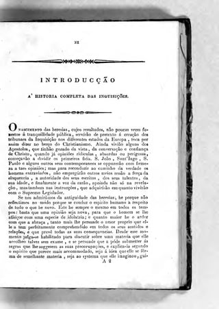 aíi
«sas=iS>>^^}^Si»*€»»$«ã
INTRODUCÇAO
A HISTORIA COMPLETA DAS INaUlSlÇOES,
ONASCIMENTO das heiesias ,, cujos resultados, não poucas vezes fu-
nestos á tranquillidade pública^ servirão de pretexto á créaçào dos
tribunaes da Inquisição nos differentes estados da Europa , toca por
assim dizer no berço do Chilstianismo. Ainda vivião alguns dos
Apóstolos, que tinhâo gozado da vista, da conversação e confiança
deChristo, quando já opiniões riditulas , absurdas ou perigosas,
começavão a dividii irimeiros fiéis. S. João , Sant'Iaí S.
Paulo e alguns ouiros seus contemporâneos se oppuzerâo com firme-
za a taes opiniões ; mas para reconduzir ao caminho da verdade os
homens extraviados, não empregarão outros meios senão a forçada
eloquência , a autoridade dos seus escritos , dos seus talentos, da
sua idade, e finalmente a voz da razão, apoiada não só na revela-
ção, mas também nas instrucçôes, que adquiríiâo em quanto viverão
€om o Supremo Legislador.
Se nos admirámos da antiguidade das heresias •,
he porque não
reflectimos no modo porque se conduz o espirito humano á respeito
de tudo o que he novo. Este he sempre o mesmo em todos os tem-
pos : basta que uma opinião seja nova, para que o homem se lhe
afiei çoe com uma espécie de , idolatria; e quanto maior he o ardor
com que a abraça , tanto mais lhe persuade o amor próprio que el-
le a tem perfeitamente coraprehendido em todos os seus sentidos e
relações, e que prevê todas as suas consequências. Desde~ esse mo-
mento juíga-se habilitado para discutir sobre uma matéria que elle
accolheo talvez sem exame , o se persuade que a pôde submelter ás
regras que lhe suggerem as suas preoccupaçÕes, e explica-la se^fundo
o espirito que parece mais accommodado, seja á idea que elle se for-
ma de semelhante matéria , seja ao systeraa que elle imaginou ,
gui-
A ^
 