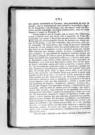 t 76 ]
este motivo atravessarão os Pyreneos, para penetrarem no reino de
Aragão, alguns destacamentos deste> primeiros [nquisidores, ílagel-
los do Lan^tiedoc e da Provença; mas não reinava então em Hes-
panha aquella superstição, que depois sedesenvolveo, nem era aind^
chegado o tempo de Fernando V.
Atemorizados os reis de Aragão com os revezes dos Albigenses,
C com o funeíto êxito que havia tido a expedição de Pedro II,
çonsenlírâo em receber a inquisição nos seus estados. Julgou enlào
Roma que eata couJescendencia serviria de exemplo aos outros rei-
nos de He^panha, e que elles receberiào, seui mtirmurar, esta no-
va instituição. Os Inqui-^idores, bem longe de preverem obstáculos
á extensão do seu dominio sobie esta grande peninsula ,
nào puze-
râo limites á sua ferocidade; e os seus primeiros passos em Aiagào
forâo marcados por delações, prisões, torturas, e supplicios de to-
dos os géneros. A imprudência de semelhante conducta chamou so-
bre elles a attençâo de todos os povos de Hespatiha. As relações dos
males que tinhào feito experimentará França , a historia de» la guer-
ra desgraçada, cujos furores tinhào devorado toda a popujaçào do
Languedoc, e na qual estes Inquisidores liidiào feito um tào gran-
de papel, sublevarão contra elles todos os espíritos. A pouca medi-
da, que os novamente admiltidos entre os Aragonezes, puuhào Cíii
suas pretençòes e procedimentos, facilmente fez suspeitar o&eu pro*
Wto de invasão geral. Tudo se ligou contra elles, e por Ioda a
parle erão apontados. Na Castella decl-arou-se traitlor ú palria toda
aquelle que lhes desse asilo ; no reino de Toledo permilliG-*e cahtr
sobre aquelíes que alli apparecessem ; na ÍVlancba e Andaluzia pro-
niettcrào-so prémios a quem os prendesse; e estendendo-se fie .uns a
oulros lugares o ódio que elles inspiravào , liverâo a uicsma &orte
nas províncias de Segóvia , Salamanca, Zamora, Astúrias, etc.
ate ao cabo Orlegal. Ksla opposição unanime, e tào fortemente pro-
nunciada, abrio os olhos ao me^mo povo de Aragão, que apadri-
nhado pelos grandes, cuja exislencia se via ameaçada pelo poiler e
audácia destes indivíduos, roínpeo em murmúrios, e logo etn revol-
tas. Os Inquisidores tornarào-se objecto do desprezo e aversão uni-
versal ; o povo zombou das suas sentenças, forçou a^ sua^s prisões,
libertou as suas victimas. Em Saraj^oça, em Huesca ,
om Barbastro
forào ameacaJos os seus próprios dias. Reduzirão-nos «Mn hm a um
estado de nulli.lade, mas commetlco-se a falia de os nào expulsai
de todo; e o longo somno (]uc ellos forào obrigados a guardar, por
secriirança própria, foi como o do ligre, que np.enas abre as pal-
pei) ras ,
que se julgào ainda cerradas, immedialameule &e arremessa
sobre a sua presa. • • - --rv
Tal era pois a abjccçào a que estava reduzida a Inquisição em
T-r»
 