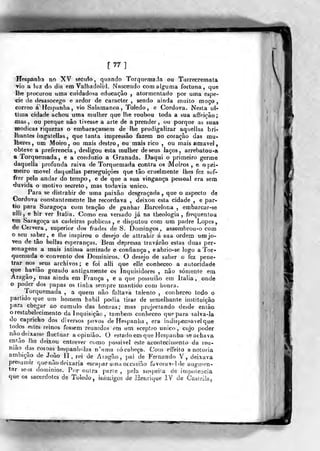 [77]
Hespânliâ no XV sècuio, quando Torquemaia ou Tairecremata
YÍo a luz do dia em Valhadolid. Nascendo com alguma fortuna, que
lhe procurou uina cuidadosa educação , atormentado por uma espé-
cie de desasocego e ardor de caracter , sendo ainda muito moço ,
correo á Hespanha, vio Salamanca, Toledo, e Córdova. Nesta ul-
tima cidade achou uma mulher que lhe roubou toda a sua affeição;
mas, ou porque nâo tivesse a arte de aprender, ou porque as suas
módicas riquezas o embaraçassem de lhe prodigalizar aquellas bri-
lhantes bagaíellas ,
que tanta impressão fazem no coração das mu-
lheres , um Moiro , ou mais destro , ou mais rico , ou mais emavel
obteve a preferencia, desligou esta mulher de seus laços, arrebatou-a
a Torquemada, e a coiiduzio a Granada. Daqui o primeiro germe
daquella profunda raiva de Torquemada contra os Moiros , e o pri-
tneiro movei daquellas perseguições que tão cruelmente lhes fez sof-
frer pelo andar do tempo, e de que a sua vingança pessoal era sera
duvida o motivo secreto, mas todavia «nico.
Para se distrahir de uma paixão desgraçada ^
que o aspecto de
Córdova constantemente lhe recordava , deixou esta cidade , e par-
tio para Saragoça com tenção de ganhar Barcelona , embarcar-se
slli , e hir ver Itália. Como era versado já na theologia , frequentou
«m Saragoça as cadeiras publicas, e disputou com um padre Lopes,
deCeivera, superior dos frades de S. Domingos, assombrou-o cora
o seu saber, e liie inspirou o desejo de attrahir á sua ordem umjo-
ven de tão bellas esperanças. Bem -depressa travarão estas duas per-
sonagens a mais intima amizade e confiança, e abrio-se logo a Tor-
quemada o convento dos Domi nicos. O desejo de saber o fez pene-
trar nos^seus arcbivos; e foi alli que elle conheceo a autoridade
que bavião gozado antigamente os Inquisidores , nâo somente em
Aragão^ mas ainda em França , e a que possuião em Itália, onde
o poder dos papas os tinha sempre mantido com honra.
Torquemada , a quem não faltava talento , conheceo todo ò
partido que um homem hábil podia tirar de semelhante instituição
para chegar ao cumulo das honras; mas projectando desde enlâo
o restabelecimento da inquisição , Vamhem conheceo que para salva-la
do capricho dos diversos povos de íTespanha , era indispensável que
todos estes reinos fossem reunidos em um sceplro único, cujo poder
nãodeixasse fluctuar aopiniào. O estadoem que Hespanba se achava
en^io lhe deixou entrever como possivel este acontecinjenlo da reu-
nião d^as coroas^ hespanhojas n'uma só cabeça. Con effeito a notória
ambição de João li, rei de Aragão, i>ai de Fernando V, deixava
presumir que não deixaria escapar uma oceasião favorável de augmen-
tar seus dominios. Por outra parie ,
pela suspeita de impolei)CÍa
que os sacerdotes de Toledo, inimigos de Henrique IV de Casieila,
W
 