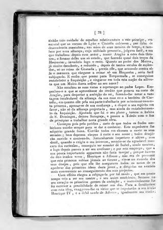 m
[78]
tinhào lido cuidado de espalbar relalivaménte a este príncipe , era
natural que as coroas de Lyào e Caslella cahissem ,
por íalla de
descendência masculina , nas tiiãoi de uma menina de berço, e tam-
iHírn por vima alliança, cuja utilidade presentia ,
julgava fácil, e em
que trabaliiou depois com ardor., reunir Aragão a estes dois thro-
iios, e formar delles um só estado, que fazendo quasi dois terços da
Hespaniia ,
invadiria logo o resto. Quanto ao poder dos Moiros^
já muito decadente, e reduzido , depois de tantos séculos de esplen-
dor, só ao reino de Granada ,
prévio elle , que arnjando contra el-
Jà o monarca que chegasse a reinar só em Hespaniia , seria fácil
subjuga-la. E então que prazer para Torquemada ,
se conseguisse
restab^elecer a Inquisição , e vingar-se em toda esta naçào da aífron-
ta que um Moiro fizera soffrer ao seu amor!
Nào occultou as suas vistas e esperanças ao padre Lopes. Em-
penliou-o a que se aproveitasse do credito que gozava na corte de
AraíJ-ào, para despertar a ambição do rei, fazendu-lhe notar a van-
ta"-em incalculável da alliança da sua casa co n a herdeira de Cas-
teíía , em quanto elle pela sua parte trabalharia por se insinuar com es-
ta princeza ,
apossar-se de sua confiança , e dispor o seu espirito em
favor, nào só da alliança projectada , mas ainda do restabelecimen-
to da Inquisição. Ajustado que foi o seu plano ,
tomou o habito
de S. Domingos, deixou Saragoça, e passou a Toledo com o fim
de principiar a trabalhar nesta grande obra.
Começou pois pela prédica ,'
meio de que todos os frades am-
biciosos usarão seuipre para se dar a conhecer. Este expedienie lhe
adquirio grande fama. Corriào todos em chusma a ouvir os seus
sermões ; bem depressa chegou á corte o seu nome ;
todos deseja-
rão ouvi-lo e conhece-lo. Naturalmente imperioso e altivo , iiia^
dócil, quando o exigia o seu interesse, reve^lio-se da agradável mas-
cara dos cortezãos, conseguio ser esmoler de Isabel, ainda menma,
e logo depois passou a ser seu confessor; e por este emprego, que a
sua "pouca importância apparente não fazia invejar ,
porque haven-
do dois irmãos vivos , Henrique e Affonso , não era de presumir
que esta princeza subisse jamais ao throno ,
vio-se no ciimulo dos
seus desejos, pois que elle lhe assegurava todos os meios de íe
apoderar das primeiras ideas desta joven , e dingi-las no sentido
mais conveniente ao conseguimento dos seus projectos.
(Jom effeito chegou a subjuga-la por tal modo ,
que em pouco
tempo veio a ser seu mestre , e seu único confidente. Semeou no
seu coração os primeiros germes da ambição , e insensivelmente lhe
fez entrever a possibilidade de reinar um dia. Para a familiarizar
com esta idea, exag^ícrou-lhe os vicios que se imputavão a seu iraiao
Henrique IV , e a débil saúde de Affonso , igualmente seu irmao
 