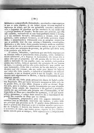 [79]
habituou-a a uma profunda dissimulação, assusíando^i com os perigos
a que se veria exposta, se em tempo aigurri deixasse suspeitar a
esperança de reinar ,
que lhe era permiítido conceber ; entieteve-a
com o augraenlo de grandeza que lhe resultaria da sua união com
o principe herdeiro de Aragão; fez-lhe amar este príncipe, que ella
não conhecia, exaUando-llie as suas boasqualidades físicas e fnoraes,
e a sua eminente devoção; determinou-a a reoasar, cora vaj^os
pretextos, outro qualquer hymeneo , se até então quizessem dispor
delia ; e ateraorizando-a destramente com as perigosas eonjecíuras
que se poderião tirar das suas secretas e frequentes conversações,
habituou-a a não tratar destes grandes interesses senão na confissão.
Por este modo veio a ser o confessionário a cadeira em que a instruio
a seu s^abor nos principios do governo , da politica que^devia usar,
e da conducta que devia ter.
O talento, delicadeza, e paciência que este frade empregou pa-
ra dominar todos os pensamentos desta princeza, serião verdadeira-
roente admiráveis , se a desgraça da humanidade não tivesse sido o
«nico alvo que se propunha. Até alli parecia não ter tido em vista
senão a insttucção da sua pupilla; mas, na verdade, inciispondo-a
contra seus irinãos , tinha-se apartado dos principios de ura homem
de bem, e a jnesma politica não podia ahsolve-lo ; mas pérfido nas
suas insinuações, -íinha tido o cuidado de lhe não declarar, que se
desejava que ella reinasse , não era senão para abusar do imperi©
que sobre ella linha tomado, e indu/!Í-la a restabelecer um íribuoal
execrando; e que se desejava uni-la á casa de Aragão, era só para
destruir mais seguramente os Moiros, e faze-la o instrumento da sua
vingança pessoal.
Até alli não tinha ainda pronunciado diante de Isabel a pala-
vra Inquisição. Era por tanto necessário assogurar-se delia para es*
ta grande obra, se com effeito chegasse a subir ao tbrono.' Espe*
que uma educaçãorou pois, para sé explicar, aquella circunstancia
religiosa torna sempre tão importante e tão /errivel á mocidade,
aquella em que recebendo pela primeira vez a Communhâo, se en*
trega toda ao Deus que o sacerdote lhe apresenta, e crê que os con-
selhos, promessas, e ordens deste sacerdote são a incontestável ext
pressão das vontades do Deus que vai receber.
Torquemada, preparando-a para esta augusta ceremonia, a
entreteve com as felicidades reservadas aos homens, e sobre tudo
aos prmapes que persistem na fé. O quadro destas felicidades con-
ànún a pmtura das desgraças a que se expõem aqueiles queseapar-
tao da l.eligiâo. A historia das heresias veio naturalmente depois;
e as^raedidas de rigor, que tantos papas, vigários de Jpsn Chri.sto^
l^nhao tomado para as extirpar, forâo rcDresentadas á NeÓDhitacom
M
W
 