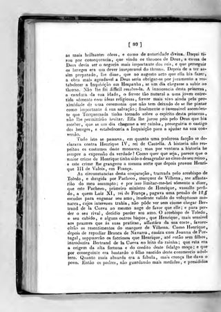 [ 80 ]
as raais brilhante? cores, e conio de autoridade divina. Daqui ti-
rou por consequência, que vindo os ttuonos de Deus, a causa de
Deus devia ser o negocio mais iniporlaute dos reis, e que perseguir
os Ijereges era uu) dever inseparável do ihrono. Depois de a ter as-
sim preparado, lhe disse, que no augusto acto que cila hia fazer,
a obra mais agradável a Deus seria obrigar-se por juramento a res-
tabelecer a ínqui>içrio em Hespanba, se um dia cii(>gasse a subir ao
ihrono. Nào lhe foi difficil resolve-la. A innocencia desta princeaa
a candura da sua idade, o fervor ião natural a utna joven entre-
tida somente com ídeas religiosas, fervor mais vivo ainda pela pro-
ximidade de uma ceremonia que não tem deixado de se lhe pintar
como importante á sua salvação; finalmente o invensivel ascenden-
te que Torquemada tinha tomado sobre o espirito desta princeza,
não lhe permittírâo lu^sitar. Eila lhe jurou pois pelo Deus que hia
receber, que se um dia chiasse a ser rainha, proseguiria o castigo
dos hereges, e estabeleceria a Inquisição para a ajudar na sua con-
versão.
Tudo isto se passava, em quanto uma poderosa facçâo^se de-
clarava contra Henrique IV, rei de Castella. A historia não res-
peitou os costumes deste monarca; mas por ventura a historia he
sempre a expressão da verdade? Como quer que seja, parece que o
njaior crime de Henrique tinha sido o desagradar ao clero do seu reino,
e este crime lhe grangeou a mesma sorte que depois provou Henri-
que líl de Valois, em França.
As circunstancias desta conjuração , tramada pelo arcebispo de
Toledo, e dirigida por Pacheco, marquez de Vilhena, me affasta-
riào do meu assumpto; e por isso limitar-me-hei somente a dizer,
que este Pacheco, primeiro ministro de Henrique, vassallo pérfi-
do , a quem Luiz XI , rei de França ,
pagava uma pensão de lâjf
escudos para enganar seu amo , insolente valido do voluptuoso mo-
narca, cujos interesses trahia , não pôde ver sem ciunw chegar Ber-
trand de la Cueva ao mesmo auge de favor que elle; e para per-
der o seu rival, decidio perder seu amo. O arcebispo de Toledo,
o seu cabido, e alguns outros bispos, que Henrique, mais sensível
ao» prazeres que ás suas praticas, affastára da sua corte, favore-
cerão os resentimenlos do marquez de Vilhena. Como Henrique,,
depois de repudiar Branca de Navarra, casara com Joanna de Por-
tugal , suppuzerão os facciosos que Henrique, até então sem filhos,
introduzira Bertrand de la Cueva no leito da rainha ;
que esta era
a origem da alta fortuna e do credito deste fidalgo moço; e que
por conseguinte era bastardo o filho nascido deste commercio adul-
tero. Quanto mais absurda era a fabula, mais crença lhe dava o
povo. J£nlào os padres, não guardando mais medidas, e presidido»
1^^.-1
 