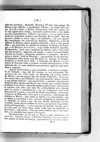 [81]
pelo seu arcebispo , depuzerâo Henrique IV com uma pompa tâo
fastosa como ridicuJa, e proclamarão Afíbnso , seu irmão mais mo-
ço. Até alli o destro e politico Torqiiemada tinha feito muilo por
se não ingerir nesta intriga , esperando jesuiÉicamenle o fim destes
grandes acontecimentos. Affonso viveo pouco , e a sua morle foi se-
guida da vergonhosa renúncia que Henrique fez do poder. Mas em
quanto o Ihrono se achou vago, e os conjurados , por unia daquel-
las contradicções tâo communs aos facciosos , deliberarão, a fiin de
affastar do diadema alguns grandes ambiciosos , da-lo a esta mesma
filha , que pretendião ter nascido do adultério deJíoanna de Portu-
gal , e de Bertrand de la Ciieva , e que tinhão declarado bastarda
Torquemada, vendo que o momento era decisivo para o bom êxito
dos seus projectos, appareceo em campo , e com a sua actividade,
destreza na intriga , eloquência persuasiva e insinuante , fez dar a
coroa a habel , irmã de Henrique , com exclusão de sua sobrinha,
O casamento desta rainha com Fernando V , herdeiro de Aragão,
completou o triunfo deste frade. A destr^riçâo dos Moiros e a con-
quista de Granada forão o primeiro resulíado desle hymeneo , e'Íor-
quemada não vio mais obstáculos que podessem oppor-se ásua gran-
deza e vingança.
Apenas IsaM firmou a sua autoridade, « terminou a conquis-
ta de Granada , logo elle lhe recordou os seus juramentos. Re-
presentou-Ihe que tinha ficado em Hespanha utn grande numero
-de Moiros; que em quanto eiles não fossem Catholicos , não se po-
4ia contar com a sua fidelidade; que permanecerião sempre afíectos
a seus antigos senhores ; que aproveitarião a primeira circunstancia
favorável para chamar aquelles de seus iroiãos, que a guerra forcara
A refugiar-se em A frica ; que seriâo ajudados pelos Judeos , acostumados
a negoeia,r com elies; que estes lhes prodigalizarião suas riquezas
para os ajaidsT a restabelecer-se ; que por conseguinte viria a ser
inteiminavel a guerra, e qu« era da ultima importância, tanto para
o repouso da Hespanha, como para o seu próprio , constranger não
fiomentetjs Moiros , mas ainda os Judeos a se converterem ; que
âe alguns se recusassem a islo, cumpria eatrega-los ás chammas pa-
ra mtirnidar os outros ; que isto sem duvida diminuiria os seus
vassaMos porem que era melhor ter menos, quepersiàíir n^nm estado
penoso de inquietação , e ver-se exjjosta aos horrores de uma guer-
ra civil
;^
q„e por tanto devia cuidar desde logo em estabelecer a
Inquisição , cuja espada , bem que menos decisiva que a das bata-
Jiiai, era comtudo mais segura e ineviíaveJ.
Hepresentou-Jhe em fim que os Moiros ,
para obedecerem ao
vencedor^, ímginâo abraçar a Religião Catholica , w?s peunanecè-
íiao pagãos no fundo do coração ; que semeliraate mal seria de iou-
M 2
 