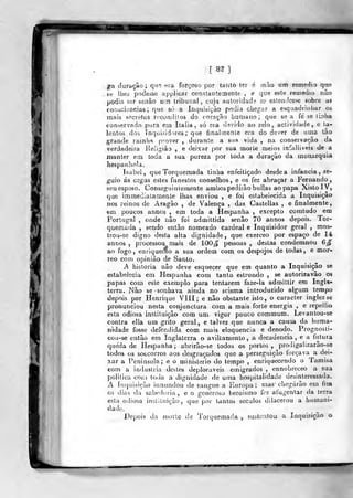•
[ 8f ]
ga duração; q^Tí «ra forçoso por taníò ter á mâo ura remédio que
te liíeà podesse applicar constantemente , e que este reiDedio não
podia ser senão um tribunal, cuja autoridade se estendesse sobre as
coDàciencias ;
que só a Inquisição podia chegar a esquadriíiliar os
mais secretos rccondilos do coração bumano ;
que se a fe se U:ilva
conservado pura em Itália, só era devido ao zelo, actividade, e ta-
lentos dos inquisidores; que finalmente era do dever de uma tão
grande ramha prover , durante a sua vida , na conservação da
verdadeira Religião , e deixar por sua morte meios infalliveis de a
manter em toda a sua pureza por toda a duração da monarquia
hespanhoia,
Isabel, que Torquemada tiniia enfeitiçado desde a infância, se-
guio ás cegas estes funestos conselhos, e os fez abraçar a Fernando,
seu esposo. Conseguinlemente ambos pedirão bulias ao papa Xisto IV,
que immediatamente lhas enviou , e foi estabeiecida a Inquisição
nos reinos de Aragão , de Valença , das Castellas , e finalmente,
em poucos annos , em toda a Hespanha , excepto comtudo em
Portugal , onde não foi admittida senão 70 annos depois. Tor-
quemada 5 sendo então nomeado cardeal e Inquisidor geral ,
mos-
trou-se digno desta alta dignidade, que exerceo por espaço de 14
annos ,
processou mais de 100^ pessoas , destas condemnou 6^
ao fogo, enriquec^o a sua ordem com os despojos de todas, e mor-
reo com opinião de Santo.
A historia não deve esquecer que em quanto a Inquisição se
estabelecia em Hespanha com tanto estrondo , se autoriza vão os
papas com este exemplo para tentarem faze-la admittir em Ingla-
terra. Nâo se sonhava ainda no scisma introduzido alguni tempo
depois por Henrique VIII; e não obstante islo, o caracter inglez se
pronunciou nesta conjunctura com a mais forte energia ,
e repellio
esta odiosa instituição com um vigor pouco commum. Levantou-se
contra ella um grito geral, e talvez que nunca a causa da huma-
nidade fosse defendida com mais eloquência e denodo. Prognosli-
cou-se então era Inglaterra o aviltamento, a decadência, e a futura
queda de Hespanha ; abrirão-se todos os portos ,
prodigalizarão-se
todos os soccorros aos desgraçados que a perseguição forçava a dei-
xar a Península; e o ministério do tempo ,
enriquecendo o Tamisa
com a induslria desles deploráveis emigrados , ennobreceo a sua
politica com toda a dignidade de uma hospitalidade desinteressada.
A inquisição innundou de sangue a Europa; nias chegarão em tvm
os djíis da sabedoria, e o generoso heroísmo fez afugentar da terra
esta odiosa instituição, que por tantos séculos dilacerou a humani-
dade.
Depois da morte de Torqucmacia , sustentou a Inquisição o
T^-^
 