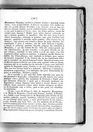 [83]
Franciscano Ximenes, cardeal e primeiro ministro; mas com outras
visitas, corno já fica notado. A historia rej)resenr,a este cardeal co-
,
mó um grande homem d'e3tado ; e na verdade, com as suas im-
. mensas ri(]i;ezas fcmdou muitos estabelecimenlos importantes, e fez
ásaa custa a guerra d' Africa; mas, em nlíima analyse, donde Ibe
, vinhão estas riquezas '.
Melhor seria talvez chamar restituição ao
que a historia qualifica de benefícios. Elle deo mais força á auto-
ridade monárquica , abatendo os grandes ; mas para humilhar estes
.grandes, permittio á multidão andar armada: falta enorme em urn
; ministro, cujo systema era revestir o throno do poder absoluto. As-
• semelhando o povo á nobreza, não fez senão deslocar o orgulho
.e lançar as primeiras sementes daquella preguiça tão censurada á
(Hespanha, e que tão funesta lhe foi: falta não menos grande em
um administrador. As suas exacções , o seu génio fecundo em im-
por tributos, encherão os seus cofres c os de seu amo; mas esta
• insaciável cubica azedou os espiritos , e preparou aquella famosa re-
jbelliâo dos Paizes-Baixos, cujo resultado os desligou para, sempre
-do dominio hespanhol. E na verdade não he por semelhantes feitos
que se reconhece um grande homem d'estado. Quandose ousava resis-
lir-lhee averiguar os direitos que tinha para opprimir todas as classes,
mostrava não só os canhões que lhe cercavâo a porta, mas também o
-palácio do Inquisidor geral, dizendo = eis aqui os meus direitos •=
Mas com taes direitos mata-se a industria, destroe-se o commercio
.paralyza-se a agricultura, e se embrutece um povo. Torquemada de-
golou os indivíduos, Ximenes a nação.
Se a servidão a que estes dois frades reduzirão seus amos foi
'tão favorável á Inquisição, o despotismo que ella exerceo teve sobeja
analogia com a politica dos successores de Fernando e Isabel para
que tentassem destrui-la; e posto que a descarada insolência dos
inquisidores ousasse algumas vezes atacar o mesmo throno, a ca-
-villação destes monarcas julgou achar muitas vantagens na allian-
ça da Inquisição com a coroa, para os não punir por semeihan- .
les attentados.
Só um, e este foi Filfppe T , filho do imperador Maximiliano
e de Maria de Borgonha, casado com Joanna , herdeira de Fernan-
do e Isabel, e por conseguinte rei de Hespanha pelos direitos de sua
mulher, generoso, amável, bemffritor, instruído tan.to como o podia
ser ura príncipe nesta época, o mais gentil homem do seu tempo,
.e cuja amizade com Luiz Xíí, ujn dos melfiores reis de França ,
bastaria somente para o fazer estimar; só este, digo, formou o projecto
de supprimir a Inquisição ; mas o segredo devia envolver taes projectos,
que nao deviào romper senão descarregando o go]pe sobre os culpados.
Desgraçadamente transpirarão as suas intenções, e o atalharão-. Sajiindo
w
 