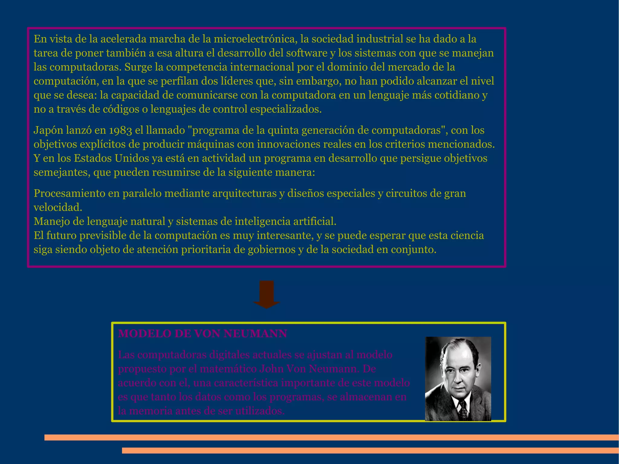 En vista de la acelerada marcha de la microelectrónica, la  sociedad  industrial se ha dado a la tarea de poner también a esa altura el  desarrollo  del  software  y los  sistemas  con que se manejan las computadoras. Surge la  competencia  internacional por el  dominio  del mercado de la  computación , en la que se perfilan dos líderes que, sin embargo, no han podido alcanzar el nivel que se desea: la capacidad de comunicarse con  la computadora  en un  lenguaje  más cotidiano y no a través de códigos o lenguajes de control especializados. Japón lanzó en 1983 el llamado "programa de la quinta generación de computadoras", con los  objetivos  explícitos de producir máquinas con innovaciones reales en los criterios mencionados. Y en los  Estados Unidos  ya está en actividad un programa en desarrollo que persigue  objetivos  semejantes, que pueden resumirse de la siguiente manera: Procesamiento en paralelo mediante arquitecturas y diseños especiales y  circuitos  de gran  velocidad . Manejo de  lenguaje  natural y sistemas de  inteligencia artificial . El futuro previsible de la  computación  es muy interesante, y se puede esperar que esta  ciencia  siga siendo objeto de atención prioritaria de gobiernos y de la  sociedad  en conjunto. MODELO DE VON NEUMANN Las computadoras digitales actuales se ajustan al modelo propuesto por el matemático John Von Neumann. De acuerdo con el, una  caracter ística importante de este modelo es que tanto los datos como los programas, se almacenan en  la memoria  antes de ser utilizados. 