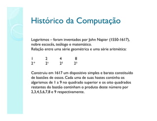 Histórico da Computação
Histórico da Computação
Logaritmos – foram inventados por John Napier (1550-1617),
nobre escocês, teólogo e matemático.
Relação entre uma série geométrica e uma série aritmética:
1 2 4 8
2° 2¹ 2² 2³
Construiu em 1617 um dispositivo simples e barato constituído
de bastões de ossos. Cada uma de suas hastes continha os
algarismos de 1 a 9 no quadrado superior e os oito quadrados
restantes do bastão continham o produto deste número por
2,3,4,5,6,7,8 e 9 respectivamente.
 