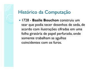 Histórico da Computação
Histórico da Computação
 1728 - Basile Bouchon construiu um
tear que podia tecer desenhos de seda, de
acordo com ilustrações cifradas em uma
folha giratória de papel perfurado, onde
somente trabalham as agulhas
coincidentes com os furos.
 